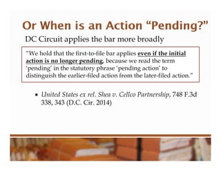 DC Circuit applies the bar more broadly
 United States ex rel. Shea v. Cellco Partnership, 748 F.3d
338, 343 (D.C. Cir. 2014)
“We hold that the first-to-file bar applies even if the initial
action is no longer pending, because we read the term
‘pending’ in the statutory phrase ‘pending action’ to
distinguish the earlier-filed action from the later-filed action.”
 