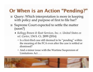  Query: Which interpretation is more in keeping
with policy and purpose of first to file bar?
 Supreme Court expected to settle the matter
(soon?)
 Kellogg Brown & Root Services, Inc. v. United States ex
rel. Carter, 134 S. Ct. 2899 (2014)
 Is a first-filed case still deemed to be “pending” within
the meaning of the FCA even after the case is settled or
dismissed?
 And a minor issue with the Wartime Suspension of
Limitations Act . . .
 