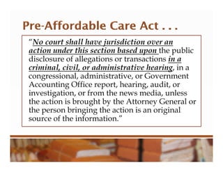 “No court shall have jurisdiction over an
action under this section based upon the public
disclosure of allegations or transactions in a
criminal, civil, or administrative hearing, in a
congressional, administrative, or Government
Accounting Office report, hearing, audit, or
investigation, or from the news media, unless
the action is brought by the Attorney General or
the person bringing the action is an original
source of the information.”
 