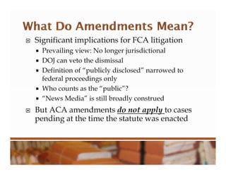  Significant implications for FCA litigation
 Prevailing view: No longer jurisdictional
 DOJ can veto the dismissal
 Definition of “publicly disclosed” narrowed to
federal proceedings only
 Who counts as the “public”?
 “News Media” is still broadly construed
 But ACA amendments do not apply to cases
pending at the time the statute was enacted
 