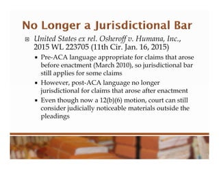  United States ex rel. Osheroff v. Humana, Inc.,
2015 WL 223705 (11th Cir. Jan. 16, 2015)
 Pre-ACA language appropriate for claims that arose
before enactment (March 2010), so jurisdictional bar
still applies for some claims
 However, post-ACA language no longer
jurisdictional for claims that arose after enactment
 Even though now a 12(b)(6) motion, court can still
consider judicially noticeable materials outside the
pleadings
 