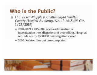  U.S. ex rel Whipple v. Chattanooga-Hamilton
County Hospital Authority, No. 13-6645 (6th Cir.
1/25/2015)
 2008-2009: HHS-OIG opens administrative
investigation into allegations of overbilling. Hospital
refunds nearly $500,000. Investigation closed.
 2010: Relator files qui tam complaint.
 