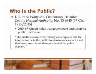  U.S. ex rel Whipple v. Chattanooga-Hamilton
County Hospital Authority, No. 13-6645 (6th Cir.
1/25/2015)
 2015: 6th Circuit holds that government audit is not a
public disclosure
“The public-disclosure bar ‘clearly contemplates that the
information be in the public domain in some capacity and
the Government is not the equivalent of the public
domain.’”
 