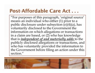 “For purposes of this paragraph, ‘original source’
means an individual who either (1) prior to a
public disclosure under subsection (e)(4)(a), has
voluntarily disclosed to the Government the
information on which allegations or transactions
in a claim are based, or (2) who has knowledge
that is independent of and materially adds to the
publicly disclosed allegations or transactions, and
who has voluntarily provided the information to
the Government before filing an action under this
section.”
 