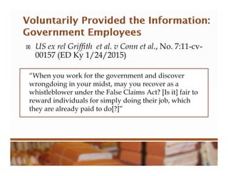  US ex rel Griffith et al. v Conn et al., No. 7:11-cv-
00157 (ED Ky 1/24/2015)
“When you work for the government and discover
wrongdoing in your midst, may you recover as a
whistleblower under the False Claims Act? [Is it] fair to
reward individuals for simply doing their job, which
they are already paid to do[?]”
 