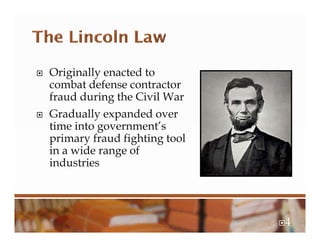  Originally enacted to
combat defense contractor
fraud during the Civil War
 Gradually expanded over
time into government’s
primary fraud fighting tool
in a wide range of
industries
4
 