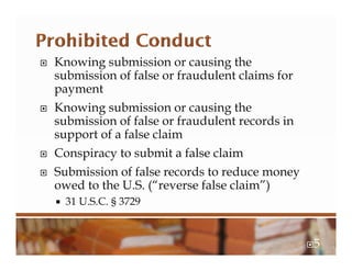  Knowing submission or causing the
submission of false or fraudulent claims for
payment
 Knowing submission or causing the
submission of false or fraudulent records in
support of a false claim
 Conspiracy to submit a false claim
 Submission of false records to reduce money
owed to the U.S. (“reverse false claim”)
 31 U.S.C. § 3729
5
 