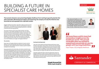 The economic downturn was preventing Kingsley Healthcare from reaching its growth potential. But
when Santander offered financial support and mentoring, the company not only flourished but also
branched out and expanded into a specialist market.
Kingsley Healthcare launched in 1999 with a single care home near the
Suffolk coast. The company has since not only established a total of 23
care homes across the UK, but also developed specialisms in the fields
of dementia and learning disabilities.
The Group’s founder and CEO Daya Thayan worked in the hotel
business for 15 years before identifying a niche in the care industry
for homes that were more like hotels or residents’ own homes. “I was
able to tap into parts of the hospitality experience and change the
way the care homes worked,” says Daya. “In a care home, people have
breakfast at a particular time, and will do activities at a particular
time. In hotels you don’t do that. You can choose what you want to
do and that flexibility was brought into Kingsley Healthcare.”
The crisis hits
Daya’s plans for Kingsley Healthcare looked set to launch until the
financial crisis hit and the banks were forced to limit their lending
for expansion. Daya suddenly found his company’s growth prospects
looking less than promising.
Daya approached several other banks, all of whom insisted he move
his business banking again and restructure the company according to
their recommendations. But this was not what Daya had in mind. “Our
business plan was to target the affluent marketplaces in East Anglia,
and to concentrate on buying existing care homes with the potential
for expansion rather than go for new and purpose-built homes that
the other banks suggested.” He adds, “We wanted to work with
somebody who was a sector specialist, somebody who understands
the healthcare sector.”
Breaking the banking mould
Upon their initial meeting, Santander Relationship Director Dasos
Kirtsides recalls Daya’s surprise when it became clear that Santander
was more interested in providing solutions over the long-term rather
than pressuring him to migrate his entire banking processes straight
away. “We’re about establishing a relationship,” says Dasos. “It wasn’t
about the bank just trying to do a deal and move onto the next one.”
Santander worked with Daya to find the right growth solution for
Kingsley Healthcare and the company initially received a five-year
business loan, most of which was to refinance the company’s existing
debt, while the rest went towards a group working capital facility and
extending two dementia homes.
“We understand healthcare. So the
conversations over the past seven to eight
months were about Daya telling us what he
was going to do with his business and using
us, if anything, as a guide. He was talking to
me as though I was part of his business.”
Dasos Kirtsides, Relationship Director, Santander
CASE STUDY
BUILDING A FUTURE IN
SPECIALIST CARE HOMES
SimplePersonalFair
Whatabankshouldbe
We knew Dasos and his team had
tremendous insight across the
healthcare sector. This proved
invaluable when we wanted to
expand and concentrate on care for
people with learning disabilities.
Daya Thayan, CEO, Kingsley Healthcare
 
