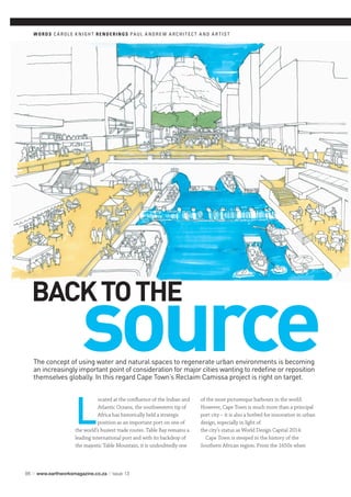 source
98 // www.earthworksmagazine.co.za // issue 13
The concept of using water and natural spaces to regenerate urban environments is becoming
an increasingly important point of consideration for major cities wanting to redefine or reposition
themselves globally. In this regard Cape Town’s Reclaim Camissa project is right on target.
WORDS C A R OL E K NIGH T RENDERINGS PAUL A NDR E W A R C HI T EC T A ND A R T IS T
L
ocated at the confluence of the Indian and
Atlantic Oceans, the southwestern tip of
Africa has historically held a strategic
position as an important port on one of
the world’s busiest trade routes. Table Bay remains a
leading international port and with its backdrop of
the majestic Table Mountain, it is undoubtedly one
of the most picturesque harbours in the world.
However, Cape Town is much more than a principal
port city – it is also a hotbed for innovation in urban
design, especially in light of
the city’s status as World Design Capital 2014.
Cape Town is steeped in the history of the
Southern African region. From the 1650s when
BACKTOTHE
 