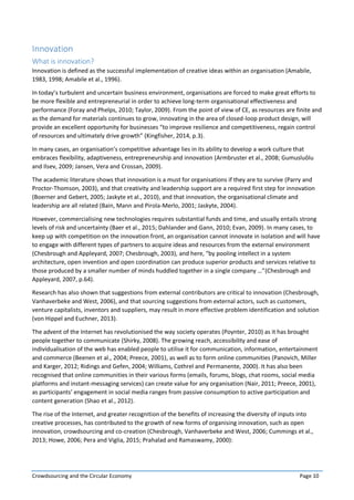 Crowdsourcing and the Circular Economy Page 10
Innovation
What is innovation?
Innovation is defined as the successful implementation of creative ideas within an organisation (Amabile,
1983, 1998; Amabile et al., 1996).
In today’s turbulent and uncertain business environment, organisations are forced to make great efforts to
be more flexible and entrepreneurial in order to achieve long-term organisational effectiveness and
performance (Foray and Phelps, 2010; Taylor, 2009). From the point of view of CE, as resources are finite and
as the demand for materials continues to grow, innovating in the area of closed-loop product design, will
provide an excellent opportunity for businesses “to improve resilience and competitiveness, regain control
of resources and ultimately drive growth” (Kingfisher, 2014, p.3).
In many cases, an organisation’s competitive advantage lies in its ability to develop a work culture that
embraces flexibility, adaptiveness, entrepreneurship and innovation (Armbruster et al., 2008; Gumusluǒlu
and Ilsev, 2009; Jansen, Vera and Crossan, 2009).
The academic literature shows that innovation is a must for organisations if they are to survive (Parry and
Proctor-Thomson, 2003), and that creativity and leadership support are a required first step for innovation
(Boerner and Gebert, 2005; Jaskyte et al., 2010), and that innovation, the organisational climate and
leadership are all related (Bain, Mann and Pirola-Merlo, 2001; Jaskyte, 2004).
However, commercialising new technologies requires substantial funds and time, and usually entails strong
levels of risk and uncertainty (Baer et al., 2015; Dahlander and Gann, 2010; Evan, 2009). In many cases, to
keep up with competition on the innovation front, an organisation cannot innovate in isolation and will have
to engage with different types of partners to acquire ideas and resources from the external environment
(Chesbrough and Appleyard, 2007; Chesbrough, 2003), and here, “by pooling intellect in a system
architecture, open invention and open coordination can produce superior products and services relative to
those produced by a smaller number of minds huddled together in a single company …”(Chesbrough and
Appleyard, 2007, p.64).
Research has also shown that suggestions from external contributors are critical to innovation (Chesbrough,
Vanhaverbeke and West, 2006), and that sourcing suggestions from external actors, such as customers,
venture capitalists, inventors and suppliers, may result in more effective problem identification and solution
(von Hippel and Euchner, 2013).
The advent of the Internet has revolutionised the way society operates (Poynter, 2010) as it has brought
people together to communicate (Shirky, 2008). The growing reach, accessibility and ease of
individualisation of the web has enabled people to utilise it for communication, information, entertainment
and commerce (Beenen et al., 2004; Preece, 2001), as well as to form online communities (Panovich, Miller
and Karger, 2012; Ridings and Gefen, 2004; Williams, Cothrel and Permanente, 2000). It has also been
recognised that online communities in their various forms (emails, forums, blogs, chat rooms, social media
platforms and instant-messaging services) can create value for any organisation (Nair, 2011; Preece, 2001),
as participants’ engagement in social media ranges from passive consumption to active participation and
content generation (Shao et al., 2012).
The rise of the Internet, and greater recognition of the benefits of increasing the diversity of inputs into
creative processes, has contributed to the growth of new forms of organising innovation, such as open
innovation, crowdsourcing and co-creation (Chesbrough, Vanhaverbeke and West, 2006; Cummings et al.,
2013; Howe, 2006; Pera and Viglia, 2015; Prahalad and Ramaswamy, 2000):
 