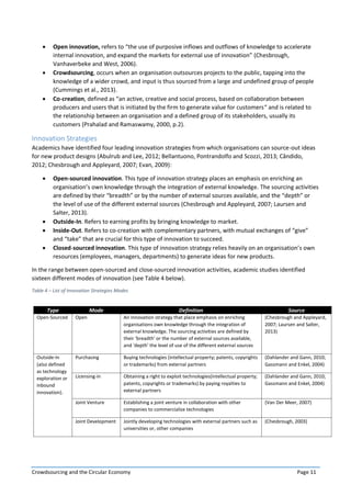 Crowdsourcing and the Circular Economy Page 11
 Open innovation, refers to “the use of purposive inflows and outflows of knowledge to accelerate
internal innovation, and expand the markets for external use of innovation” (Chesbrough,
Vanhaverbeke and West, 2006).
 Crowdsourcing, occurs when an organisation outsources projects to the public, tapping into the
knowledge of a wider crowd, and input is thus sourced from a large and undefined group of people
(Cummings et al., 2013).
 Co-creation, defined as “an active, creative and social process, based on collaboration between
producers and users that is initiated by the firm to generate value for customers“ and is related to
the relationship between an organisation and a defined group of its stakeholders, usually its
customers (Prahalad and Ramaswamy, 2000, p.2).
Innovation Strategies
Academics have identified four leading innovation strategies from which organisations can source-out ideas
for new product designs (Abulrub and Lee, 2012; Bellantuono, Pontrandolfo and Scozzi, 2013; Cândido,
2012; Chesbrough and Appleyard, 2007; Evan, 2009):
 Open-sourced innovation. This type of innovation strategy places an emphasis on enriching an
organisation’s own knowledge through the integration of external knowledge. The sourcing activities
are defined by their “breadth” or by the number of external sources available, and the “depth” or
the level of use of the different external sources (Chesbrough and Appleyard, 2007; Laursen and
Salter, 2013).
 Outside-In. Refers to earning profits by bringing knowledge to market.
 Inside-Out. Refers to co-creation with complementary partners, with mutual exchanges of “give”
and “take” that are crucial for this type of innovation to succeed.
 Closed-sourced innovation. This type of innovation strategy relies heavily on an organisation’s own
resources (employees, managers, departments) to generate ideas for new products.
In the range between open-sourced and close-sourced innovation activities, academic studies identified
sixteen different modes of innovation (see Table 4 below).
Table 4 – List of Innovation Strategies Modes
Type Mode Definition Source
Open-Sourced Open An innovation strategy that place emphasis on enriching
organisations own knowledge through the integration of
external knowledge. The sourcing activities are defined by
their ‘breadth’ or the number of external sources available,
and ‘depth’ the level of use of the different external sources
(Chesbrough and Appleyard,
2007; Laursen and Salter,
2013)
Outside-In
(also defined
as technology
exploration or
inbound
innovation).
Purchasing Buying technologies (intellectual property; patents, copyrights
or trademarks) from external partners
(Dahlander and Gann, 2010;
Gassmann and Enkel, 2004)
Licensing-in Obtaining a right to exploit technologies(intellectual property;
patents, copyrights or trademarks) by paying royalties to
external partners
(Dahlander and Gann, 2010;
Gassmann and Enkel, 2004)
Joint Venture Establishing a joint venture in collaboration with other
companies to commercialize technologies
(Van Der Meer, 2007)
Joint Development Jointly developing technologies with external partners such as
universities or, other companies
(Chesbrough, 2003)
 