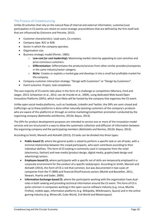 Crowdsourcing and the Circular Economy Page 18
The Process of Crowdsourcing
Unlike OI activities that rely on the natural flow of internal and external information, customer/user
participation in CS events are reliant on some strategic preconditions that are defined by the firm itself and
that are influenced by (Vaisnore and Petraite, 2012):
 Customer characteristics: Lead users, Co-creators.
 Company type: B2C or B2B.
 Sector in which the company operates.
 Organisation size.
 Business strategic model (Porter, 1985):
o Low-cost (or cost leadership): Maximising market share by appealing to cost-sensitive and
price-conscious customers.
o Differentiation: Differentiates the products/services from other similar providers/companies
in the same industry/sector category.
o Niche: Creates or exploits a market gap and develops it into a small but profitable market for
the company.
 Company-customer interaction strategy: “Design with Customers” or “Design by Customers”.
 Event outcome: Project, task completion.
The vast majority of CS events take place in the form of a challenge or competition (Mortara, Ford and
Jaeger, 2013; Schweitzer et al., 2012; van de Vrande et al., 2009), using dedicated Web-based Open
Innovation Platforms (OIPs), which most likely will be hosted by the company that organises the CS event.
Unlike open social media platforms, such as Facebook, LinkedIn and Twitter, the OIPs are semi-closed and
traffic/sign-up to these platforms is done either naturally (existing customers of the company’s products
who are aware of this platform) or through an online marketing/competition promotion conducted by the
organising company (Battistella and Nonino, 2012b; Bayus, 2013).
The OIPs for product development purposes are intended to service one or more of the innovation model
services and are structured in a way to allow the systematic collection and diffusion of information between
the organising company and the participating members (Battistella and Nonino, 2012b; Bayus, 2013).
According to Smith, Manesh and Alshaikh (2013), CS tasks can be divided into three types:
 Public-based CS, where the general public is asked to perform a specific task or set of tasks, with a
minimal relationship between the crowd participants, who each contribute according to their
individual abilities. This form of CS tasking is commonly used in companies from the retail
(electronics, fashion) and new-media (product design, digital media, graphic/web design and
advertising) sectors.
 Employee-based CS, where participants with a specific set of skills are temporarily employed in a
corporate environment for the conduct of a specific task/project. According to Smith, Manesh and
Alshaikh (2013), this form of CS is not that common, but was documented in two cases of
companies from the IT (IBM) and financial (PostFinance) sectors (Muhdi and Boutellier, 2011;
Stewart, Huerta and Sader, 2009).
 Information Exchange-based CS, where the participants working with the organisation have dual-
roles in both seeking and providing technical information around the CS event. This form of CS is
quite common in companies working in the open-source software industry (e.g. Linux, Mozilla
Firefox), mobile apps, information platforms (e.g. Wikipedia, WikiAnswers, Quora) and in the online
gaming industry (e.g. Minecraft, Cube World, 2nd World and Masterspace).
 