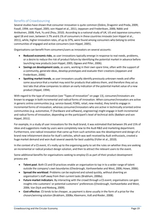 Crowdsourcing and the Circular Economy Page 19
Benefits of Crowdsourcing
Several studies have shown that consumer innovation is quite common (Dobre, Dragomir and Preda, 2009;
Foxall, 1994; von Hippel, 2005; von Hippel et al., 2011; Jeppesen and Frederiksen, 2006; Näkki and
Antikainen, 2008; Park, Yu and Zhou, 2010). According to a national study of UK, US and Japanese consumers
aged 18 and over, between 3.7% and 6.1% of consumers in these countries innovate (von Hippel et al.,
2011), while, higher innovation rates, of up to 37%, were found among consumers who belong to online
communities of engaged and active consumers (von Hippel, 2005).
Organisations can benefit from consumers/users as innovators on several accounts:
 Reduced economic risks, as user innovations typically emerge in response to real needs, problems,
or a desire to reduce the risk of product failure by identifying the potential market in advance before
launching new products (von Hippel, 2005; Ogawa and Piller, 2006).
 Savings on development costs, as users, working in their own spare time, often with the support of
a community, generate ideas, develop prototypes and evaluate their creations (Jeppesen and
Frederiksen, 2006).
 Spotting market trends, as user innovators usually identify previously unknown needs and offer
some assurance that a market may exist for products that address them, and therefore they act as
test labs that allow companies to obtain an early indication of the potential market value of a new
product (Hippel, 1994).
With regard to the type of innovation (see “Types of Innovation” on page 13), consumer/innovators are
known to engage in both incremental and radical forms of innovation. When consumer/innovators are active
in generic online communities (e.g. service-based, FCMG, retail, new-media), they tend to engage in
incremental forms of innovation, whereas consumer/innovators who are active in technically oriented online
communities (e.g. automotive, IT (hardware and software), engineering) might engage in both incremental
and radical forms of innovation, depending on the participant’s level of technical skills (Baldwin and von
Hippel, 2011).
For example, in a study of user innovations for the Audi brand, it was estimated that between 3% and 15% of
ideas and suggestions made by users were completely new to the Audi R&D and marketing department.
Furthermore, one radical innovation that came up from such activities was the development and design of a
brand new infotainment device for Audi’s vehicles, which was well received by Audi enthusiasts, created a
huge market demand and won Audi several awards for best usability (Füller et al., 2010).
In the context of a CS event, it’s really up to the organising party to set the rules on whether they are seeking
an incremental or radical product design solution, and then to attract the relevant users to the event.
Some additional benefits for organisations seeking to employ CS as part of their product development
process are:
 Talent pool. Both CS and OI practices enable an organisation to tap in to a wider range of talent
outside the company’s own boundaries (Chesbrough, Vanhaverbeke and West, 2006; Howe, 2006).
 Spread the workload. Problems can be explored and solved quickly, without diverting an
organisation’s staff away from their current tasks (Brabham, 2008a).
 Future market indicators. By interacting with the crowd through a CS event, organisations can gain
insights into customers’ or potential customers’ preferences (Chesbrough, Vanhaverbeke and West,
2006; Van Dijck and Nieborg, 2009).
 Cost effective. CS tends to be cheaper, as payment is done usually in the form of a prize for the
chosen/winning solution (Brabham, 2008a; Kleemann, Voß and Rieder, 2008).
 