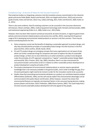 Crowdsourcing and the Circular Economy Page 22
Crowdsourcing – A Source of Ideas for the Circular Economy?
Past empirical studies on integrating customers into the innovation process concentrated on the industrial
goods and service fields (Balka, Raasch and Herstatt, 2014; von Hippel and Euchner, 2013) and consumer
goods (Franke, Poetz and Schreier, 2013; Frey, Lüthje and Haag, 2011; Füller and Hienerth, 2004; Hutter et
al., 2011).
There is also some evidence, that OI involving customers can be successful in the consumer electronics
(Christensen, Olesen and Kjær, 2005), medical equipment technology (Lettl, Herstatt and Gemuenden, 2006)
and mechanical engineering (Füller et al., 2006; Hutter et al., 2011) fields.
However, there has been little research carried out around OI, let alone CS events, in regard to government
policies and environmental-related products and services (Cui and Wu, 2015), meaning that the general
usage of OI in developing environmental-related products or services is not that common. There may be
several contributing factors for this:
 Some companies cannot see the benefits of adopting a sustainable approach to product design, and
why they should build the principles of sustainable product design into their business in the first
place (Confine, 2014; Confino, 2013b; Hynds, 2013).
 CE and CTC product design are emerging concepts that many organisations are not aware of yet,
which can further complicate things for companies who want to explore the idea of sustainable
product design, as there are no clear distinction as to what constitutes a product to be designed
under the principles of a CTC approach compared to a “regular” sustainable product design (Bjørn
and Hauschild, 2011; Preston, 2012; Yap, 2005); therefore, there’s no clear environment for
consumer/innovator communities to form in relation to either sustainable product development or
product development using the principles of CTC.
 The product development of environmental-related products or services require specialised
knowledge that is not necessary available in the general public, and in order to bridge the gap, OI or
CS event participants might need to be trained in order for the innovation events to be successful.
 Studies show that associating environmental attributes to a product can contribute towards product
differentiation (Gallarotti, 1995), but this will only be viable if the environmental advantages can be
communicated to the public (Davari and Strutton, 2014); however, research has shown that
environmental features are typically not important factors in the consumer buying decision-making
process (Davari and Strutton, 2014; Finklestein, 2008; Rivera-Camino, 2007). This could imply that a
CS event around sustainable product development will only appeal to few people.
 