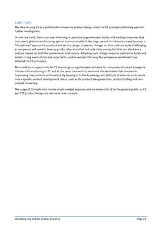Crowdsourcing and the Circular Economy Page 23
Summary
The idea of using CS as a platform for innovative product design under the CE principles definitely warrants
further investigation.
On the one hand, there is an overwhelming acceptance by government bodies and leading companies that
the current global manufacturing system is unsustainable in the long run and that there is a need to adopt a
“closed-loop” approach to product and service design; however, changes on that scale are quite challenging,
as companies will need to develop products/services that not only make money but that can also have a
positive impact on both the environment and society. Adopting such changes requires substantial funds and
entails strong levels of risk and uncertainty, and no wonder that very few companies worldwide have
adopted the CE principles.
This could be an opportunity for CS to emerge as a go-between solution for companies that want to explore
the idea of transitioning to CE and at the same time want to minimise the associated risks involved in
developing new products and services, by tapping in to the knowledge and skill sets of external participants
over a specific product development phase, such as for product idea generation, product testing and even
product marketing.
The usage of CS might also involve much-needed exposure and awareness for CE to the general public, as CE
and CTC product design are relatively new concepts.
 