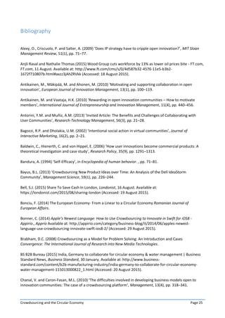 Crowdsourcing and the Circular Economy Page 25
Bibliography
Alexy, O., Criscuolo, P. and Salter, A. (2009) ‘Does IP strategy have to cripple open innovation?’, MIT Sloan
Management Review, 51(1), pp. 71–77.
Anjli Raval and Nathalie Thomas (2015) Wood Group cuts workforce by 13% as lower oil prices bite - FT.com,
FT.com, 11 August. Available at: http://www.ft.com/cms/s/0/4d587b32-4576-11e5-b3b2-
1672f710807b.html#axzz3jAhZRVkk (Accessed: 18 August 2015).
Antikainen, M., Mäkipää, M. and Ahonen, M. (2010) ‘Motivating and supporting collaboration in open
innovation’, European Journal of Innovation Management, 13(1), pp. 100–119.
Antikainen, M. and Vaataja, H.K. (2010) ‘Rewarding in open innovation communities – How to motivate
members’, International Journal of Entrepreneurship and Innovation Management, 11(4), pp. 440–456.
Antorini, Y.M. and Muñiz, A.M. (2013) ‘Invited Article: The Benefits and Challenges of Collaborating with
User Communities’, Research-Technology Management, 56(3), pp. 21–28.
Bagozzi, R.P. and Dholakia, U.M. (2002) ‘Intentional social action in virtual communities’, Journal of
Interactive Marketing, 16(2), pp. 2–21.
Baldwin, C., Hienerth, C. and von Hippel, E. (2006) ‘How user innovations become commercial products: A
theoretical investigation and case study’, Research Policy, 35(9), pp. 1291–1313.
Bandura, A. (1994) ‘Self-Efficacy’, in Encyclopedia of human behavior. , pp. 71–81.
Bayus, B.L. (2013) ‘Crowdsourcing New Product Ideas over Time: An Analysis of the Dell IdeaStorm
Community’, Management Science, 59(1), pp. 226–244.
Bell, S.J. (2015) Share To Save Cash In London, Londonist, 16 August. Available at:
https://londonist.com/2015/08/sharing-london (Accessed: 19 August 2015).
Bonciu, F. (2014) The European Economy- From a Linear to a Circular Economy Romanian Journal of
European Affairs.
Bonner, C. (2014) Apple’s Newest Language: How to Use Crowdsourcing to Innovate in Swift for iOS8 -
Appirio., Apprio Available at: http://appirio.com/category/business-blog/it/2014/06/apples-newest-
language-use-crowdsourcing-innovate-swift-ios8-2/ (Accessed: 29 August 2015).
Brabham, D.C. (2008) Crowdsourcing as a Model for Problem Solving: An Introduction and Cases
Convergence: The International Journal of Research into New Media Technologies.
BS B2B Bureau (2015) India, Germany to collaborate for circular economy & water management | Business
Standard News, Business Standard, 30 January. Available at: http://www.business-
standard.com/content/b2b-manufacturing-industry/india-germany-to-collaborate-for-circular-economy-
water-management-115013000822_1.html (Accessed: 20 August 2015).
Chanal, V. and Caron-Fasan, M.L. (2010) ‘The difficulties involved in developing business models open to
innovation communities: The case of a crowdsourcing platform’, Management, 13(4), pp. 318–341.
 
