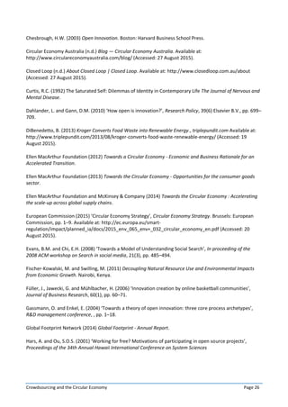 Crowdsourcing and the Circular Economy Page 26
Chesbrough, H.W. (2003) Open Innovation. Boston: Harvard Business School Press.
Circular Economy Australia (n.d.) Blog — Circular Economy Australia. Available at:
http://www.circulareconomyaustralia.com/blog/ (Accessed: 27 August 2015).
Closed Loop (n.d.) About Closed Loop | Closed Loop. Available at: http://www.closedloop.com.au/about
(Accessed: 27 August 2015).
Curtis, R.C. (1992) The Saturated Self: Dilemmas of Identity in Contemporary Life The Journal of Nervous and
Mental Disease.
Dahlander, L. and Gann, D.M. (2010) ‘How open is innovation?’, Research Policy, 39(6) Elsevier B.V., pp. 699–
709.
DiBenedetto, B. (2013) Kroger Converts Food Waste into Renewable Energy., triplepundit.com Available at:
http://www.triplepundit.com/2013/08/kroger-converts-food-waste-renewable-energy/ (Accessed: 19
August 2015).
Ellen MacArthur Foundation (2012) Towards a Circular Economy - Economic and Business Rationale for an
Accelerated Transition.
Ellen MacArthur Foundation (2013) Towards the Circular Economy - Opportunities for the consumer goods
sector.
Ellen MacArthur Foundation and McKinsey & Company (2014) Towards the Circular Economy : Accelerating
the scale-up across global supply chains.
European Commission (2015) ‘Circular Economy Strategy’, Circular Economy Strategy. Brussels: European
Commission, pp. 1–9. Available at: http://ec.europa.eu/smart-
regulation/impact/planned_ia/docs/2015_env_065_env+_032_circular_economy_en.pdf (Accessed: 20
August 2015).
Evans, B.M. and Chi, E.H. (2008) ‘Towards a Model of Understanding Social Search’, In proceeding of the
2008 ACM workshop on Search in social media, 21(3), pp. 485–494.
Fischer-Kowalski, M. and Swilling, M. (2011) Decoupling Natural Resource Use and Environmental Impacts
from Economic Growth. Nairobi, Kenya.
Füller, J., Jawecki, G. and Mühlbacher, H. (2006) ‘Innovation creation by online basketball communities’,
Journal of Business Research, 60(1), pp. 60–71.
Gassmann, O. and Enkel, E. (2004) ‘Towards a theory of open innovation: three core process archetypes’,
R&D management conference, , pp. 1–18.
Global Footprint Network (2014) Global Footprint - Annual Report.
Hars, A. and Ou, S.O.S. (2001) ‘Working for free? Motivations of participating in open source projects’,
Proceedings of the 34th Annual Hawaii International Conference on System Sciences
 