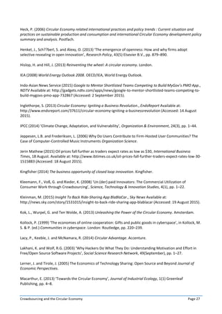 Crowdsourcing and the Circular Economy Page 27
Heck, P. (2006) Circular Economy related international practices and policy trends : Current situation and
practices on sustainable production and consumption and international Circular Economy development policy
summary and analysis. Postfach.
Henkel, J., Sch??berl, S. and Alexy, O. (2013) ‘The emergence of openness: How and why firms adopt
selective revealing in open innovation’, Research Policy, 43(5) Elsevier B.V., pp. 879–890.
Hislop, H. and Hill, J. (2013) Reinventing the wheel: A circular economy. London.
IEA (2008) World Energy Outlook 2008. OECD/IEA, World Energy Outlook.
Indo-Asian News Service (2015) Google to Mentor Shortlisted Teams Competing to Build MyGov’s PMO App.,
NDTV Available at: http://gadgets.ndtv.com/apps/news/google-to-mentor-shortlisted-teams-competing-to-
build-mygovs-pmo-app-732867 (Accessed: 2 September 2015).
Inglethorpe, S. (2013) Circular Economy: Igniting a Business Revolution., EndsReport Available at:
http://www.endsreport.com/37611/circular-economy-igniting-a-businessrevolution (Accessed: 14 August
2015).
IPCC (2014) ‘Climate Change, Adaptation, and Vulnerability’, Organization & Environment, 24(3), pp. 1–44.
Jeppesen, L.B. and Frederiksen, L. (2006) Why Do Users Contribute to Firm-Hosted User Communities? The
Case of Computer-Controlled Music Instruments Organization Science.
Jerin Mathew (2015) Oil prices fall further as traders expect rates as low as $30, International Business
Times, 18 August. Available at: http://www.ibtimes.co.uk/oil-prices-fall-further-traders-expect-rates-low-30-
1515883 (Accessed: 18 August 2015).
Kingfisher (2014) The business opportunity of closed loop innovation. Kingfisher.
Kleemann, F., Voß, G. and Rieder, K. (2008) ‘Un (der) paid Innovators: The Commercial Utilization of
Consumer Work through Crowdsourcing’, Science, Technology & Innovation Studies, 4(1), pp. 1–22.
Kleinman, M. (2015) Insight To Back Ride-Sharing App BlaBlaCar., Sky News Available at:
http://news.sky.com/story/1531015/insight-to-back-ride-sharing-app-blablacar (Accessed: 19 August 2015).
Kok, L., Wurpel, G. and Ten Wolde, A. (2013) Unleashing the Power of the Circular Economy. Amsterdam.
Kollock, P. (1999) ‘The economies of online cooperation: Gifts and public goods in cyberspace’, in Kollock, M.
S. & P. (ed.) Communities in cyberspace. London: Routledge, pp. 220–239.
Lacy, P., Keeble, J. and McNamara, R. (2014) Circular Advantage. Accenture.
Lakhani, K. and Wolf, R.G. (2003) ‘Why Hackers Do What They Do: Understanding Motivation and Effort in
Free/Open Source Software Projects’, Social Science Research Network, 49(September), pp. 1–27.
Lerner, J. and Tirole, J. (2005) The Economics of Technology Sharing: Open Source and Beyond Journal of
Economic Perspectives.
Macarthur, E. (2013) ‘Towards the Circular Economy’, Journal of Industrial Ecology, 1(1) Greenleaf
Publishing, pp. 4–8.
 