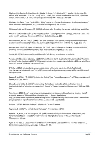 Crowdsourcing and the Circular Economy Page 28
Maclean, H.L., Duchin, F., Hagelüken, C., Halada, K., Kesler, S.E., Moriguchi, Y., Mueller, D., Norgate, T.E.,
Reuter, M.A. and Voet, E. Van Der (2010) ‘Stocks , Flows , and Prospects of Mineral Resources’, in van der
Voet, E. and Graedel, T. E. (eds.) Linkages of Sustainability. MIT Press, pp. 199–218.
Mathews, J. a, Tang, Y. and Tan, H. (2011) ‘China’s move to a Circular Economy as a development strategy’,
Asian Business & Management, 10(4) Nature Publishing Group, pp. 463–484.
McDonough, W. and Braungart, M. (2010) Cradle to cradle: Remaking the way we make things. MacMillan.
McKinsey Global Institue (2011) ‘Resource Revolution : Meeting the world ’ s energy , materials , food , and
water needs’, McKinsey, (November) McKinsey Global Institute, p. 224.
McLure Wasko, M. and Faraj, S. (2000) ‘“It is what one does”: why people participate and help others in
electronic communities of practice’, The Journal of Strategic Information Systems, 9(2-3), pp. 155–173.
Van Der Meer, H. (2007) ‘Open Innovation – The Dutch Treat: Challenges in Thinking in Business Models’,
Creativity and Innovation Management, 16(2) Blackwell Publishing Ltd, pp. 192–202.
Namiki, M. (2008) Promotion of Sound Material -Cycle Society in Japan and 3R Initiative.
Novet, J. (2015) Amazon is building a 208 MW wind farm in North CarolinaNo Title., VentureBeat Available
at: http://venturebeat.com/2015/07/13/amazon-web-services-reveals-plans-to-build-a-208-mw-wind-farm-
in-north-carolina/ (Accessed: 24 August 2015).
O’Reilly, L. (2013) Microsoft and consumers co-create ad formats, Marketing Week, Available at:
http://www.marketingweek.com/2013/06/19/microsoft-and-consumers-co-create-ad-formats/ (Accessed:
29 August 2015).
Ogawa, S. and Piller, F.T. (2006) ‘Reducing the Risks of New Product Development’, MIT Sloan Management
Review, 47(2), pp. 65–71.
Olson, E.L. and Bakke, G. (2001) ‘Implementing the lead user method in a high technology firm: A
longitudinal study of intentions versus actions’, Journal of Product Innovation Management, 18(6), pp. 388–
395.
Peter Koven (2015) China’s surprise currency devaluation sends commodities plunging: ‘Another sign of
economic weakness’ | Financial Post, Financial Post, 11 August. Available at:
http://business.financialpost.com/news/mining/chinas-surprise-currency-devaluation-sends-commodities-
plunging-another-sign-of-economic-weakness (Accessed: 18 August 2015).
Preston, F. (2012) A Global Redesign? Shaping the Circular Economy.
Raymond, E. (2005) ‘The cathedral and the bazaar’, First Monday, 2(SPEC)
Roberts, J.A., Hann, I.-H. and Slaughter, S.A. (2006) Understanding the Motivations, Participation, and
Performance of Open Source Software Developers: A Longitudinal Study of the Apache Projects
Management Science.
Ryan, R. and Deci, E. (2000) ‘Intrinsic and Extrinsic Motivations: Classic Definitions and New Directions.’,
Contemporary educational psychology, 25(1), pp. 54–67.
 
