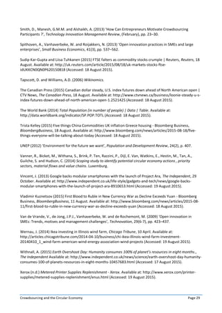 Crowdsourcing and the Circular Economy Page 29
Smith, D., Manesh, G.M.M. and Alshaikh, A. (2013) ‘How Can Entrepreneurs Motivate Crowdsourcing
Participants ?’, Technology Innovation Management Review, (February), pp. 23–30.
Spithoven, A., Vanhaverbeke, W. and Roijakkers, N. (2013) ‘Open innovation practices in SMEs and large
enterprises’, Small Business Economics, 41(3), pp. 537–562.
Sudip Kar-Gupta and Liisa Tuhkanen (2015) FTSE falters as commodity stocks crumple | Reuters, Reuters, 18
August. Available at: http://uk.reuters.com/article/2015/08/18/uk-markets-stocks-ftse-
idUKKCN0QN0P620150818 (Accessed: 18 August 2015).
Tapscott, D. and Williams, A.D. (2006) Wikinomics.
The Canadian Press (2015) Canadian dollar steady, U.S. index futures down ahead of North American open |
CTV News, The Canadian Press, 18 August. Available at: http://www.ctvnews.ca/business/loonie-steady-u-s-
index-futures-down-ahead-of-north-american-open-1.2521425 (Accessed: 18 August 2015).
The World Bank (2014) Total Population (in number of people) | Data | Table. Available at:
http://data.worldbank.org/indicator/SP.POP.TOTL (Accessed: 18 August 2015).
Trista Kelley (2015) Five things China Commodities UK inflation Greece housing - Bloomberg Business,
BloombergBusiness, 18 August. Available at: http://www.bloomberg.com/news/articles/2015-08-18/five-
things-everyone-will-be-talking-about-today (Accessed: 18 August 2015).
UNEP (2012) ‘Environment for the future we want’, Population and Development Review, 24(2), p. 407.
Vanner, R., Bicket, M., Withana, S., Brink, P. Ten, Razzini, P., Dijl, E. Van, Watkins, E., Hestin, M., Tan, A.,
Guilche, S. and Hudson, C. (2014) Scoping study to identify potential circular economy actions , priority
sectors, material flows and value chains. Luxemburg.
Vincent, J. (2013) Google backs modular smartphones with the launch of Project Ara, The Independent, 29
October. Available at: http://www.independent.co.uk/life-style/gadgets-and-tech/news/google-backs-
modular-smartphones-with-the-launch-of-project-ara-8910653.html (Accessed: 19 August 2015).
Vladimir Kuznetsov (2015) First Blood to Ruble in New Currency War as Decline Exceeds Yuan - Bloomberg
Business, BloombergBusiness, 11 August. Available at: http://www.bloomberg.com/news/articles/2015-08-
11/first-blood-to-ruble-in-new-currency-war-as-decline-exceeds-yuan (Accessed: 18 August 2015).
Van de Vrande, V., de Jong, J.P.J., Vanhaverbeke, W. and de Rochemont, M. (2009) ‘Open innovation in
SMEs: Trends, motives and management challenges’, Technovation, 29(6-7), pp. 423–437.
Wernau, J. (2014) Ikea investing in Illinois wind farm, Chicago Tribune, 10 April. Available at:
http://articles.chicagotribune.com/2014-04-10/business/chi-ikea-illinois-wind-farm-investment-
20140410_1_wind-farm-american-wind-energy-association-wind-projects (Accessed: 19 August 2015).
Withnall, A. (2015) Earth Overshoot Day: Humanity consumes 100% of planet’s resources in eight months.,
The Independent Available at: http://www.independent.co.uk/news/science/earth-overshoot-day-humanity-
consumes-100-of-planets-resources-in-eight-months-10457683.html (Accessed: 17 August 2015).
Xerox (n.d.) Metered Printer Supplies Replenishment - Xerox. Available at: http://www.xerox.com/printer-
supplies/metered-supplies-replenishment/enus.html (Accessed: 19 August 2015).
 