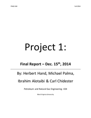 PNGE 434 Fall 2014
Project 1:
Final Report – Dec. 15th
, 2014
By: Herbert Hand, Michael Palma,
Ibrahim Alotaibi & Carl Chidester
Petroleum and Natural Gas Engineering: 434
West Virginia University
 