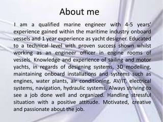 About me
I am a qualified marine engineer with 4-5 years’
experience gained within the maritime industry onboard
vessels and 1 year experience as yacht designer. Educated
to a technical level with proven success shown whilst
working as an engineer officer in engine rooms of
vessels. Knowledge and experience of sailing and motor
yachts, in regards of designing systems, 3D modelling,
maintaining onboard installations and systems such as
engines, water plants, air conditioning, AV/IT, electrical
systems, navigation, hydraulic systems. Always striving to
see a job done well and organized. Handling stressful
situation with a positive attitude. Motivated, creative
and passionate about the job.
 