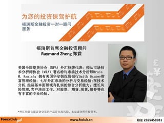 ˹ϯͶʹ
Raymond Zheng ֣
ȫڻЭ (NFA) ƴʦг
ʦЭᣨMTAгʦBruce
M. KamichӵͶSmith Barney
飻гķ뽻׾;ڼ
,ûʵۺϷó
չ,ͻѵԹƱ, ڻ,ֻ,ծȯҲ
зḻרҵ顣
www.fxclub.cn QQ: 2355458981
*֤׵Ĳڸ߷գδʺͶߡ
 