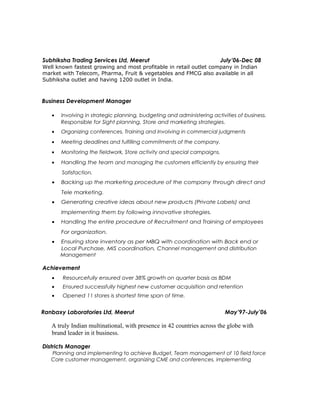 Subhiksha Trading Services Ltd, Meerut July’06-Dec 08
Well known fastest growing and most profitable in retail outlet company in Indian
market with Telecom, Pharma, Fruit & vegetables and FMCG also available in all
Subhiksha outlet and having 1200 outlet in India.
Business Development Manager
• Involving in strategic planning, budgeting and administering activities of business.
Responsible for Sight planning, Store and marketing strategies.
• Organizing conferences, Training and Involving in commercial judgments
• Meeting deadlines and fulfilling commitments of the company.
• Monitoring the fieldwork, Store activity and special campaigns.
• Handling the team and managing the customers efficiently by ensuring their
Satisfaction.
• Backing up the marketing procedure of the company through direct and
Tele marketing.
• Generating creative ideas about new products (Private Labels) and
Implementing them by following innovative strategies.
• Handling the entire procedure of Recruitment and Training of employees
For organization.
• Ensuring store inventory as per MBQ with coordination with Back end or
Local Purchase, MIS coordination, Channel management and distribution
Management
Achievement
• Resourcefully ensured over 38% growth on quarter basis as BDM
• Ensured successfully highest new customer acquisition and retention
• Opened 11 stores is shortest time span of time.
Ranbaxy Laboratories Ltd, Meerut May’97-July’06
A truly Indian multinational, with presence in 42 countries across the globe with
brand leader in it business.
Districts Manager
Planning and implementing to achieve Budget, Team management of 10 field force
Core customer management, organizing CME and conferences, implementing
 