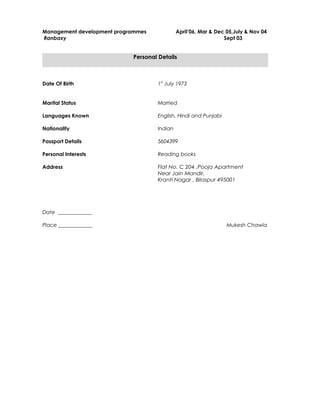 Management development programmes April’06, Mar & Dec 05,July & Nov 04
Ranbaxy Sept 03
Personal Details
Date Of Birth 1st
July 1973
Marital Status Married
Languages Known English, Hindi and Punjabi
Nationality Indian
Passport Details 5604399
Personal Interests Reading books
Address Flat No. C 204 ,Pooja Apartment
Near Jain Mandir,
Kranti Nagar , Bilaspur 495001
Date _____________
Place _____________ Mukesh Chawla
 