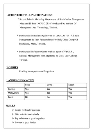 ACHIEVEMENTS & PARTICIPATIONS
* Second Prize in Marketing Game event of South Indian Management
Meet and IT Fest “ACASO 2k14” conducted by Institute Of
Management And Technology, Thrissur.
* Participated in Business Quiz event of LEGADO -14 , All India
Management & Tech Fest conducted by Holy Grace Group Of
Institutions, Mala , Thrissur.
* Participated in Finance Game event as a part of VYUHA ,
National Management Meet organized by Govt. Law College,
Thrissur.
HOBBIES
Reading News papers and Magazines
LANGUAGES KNOWN
SKILLS
 Works well under pressure
 Like to think innovatively
 Try to become a good organizer
 Become a good leader
Read Write Speak
English Yes Yes Yes
Malayalam Yes Yes Yes
Tamil No No Yes
 