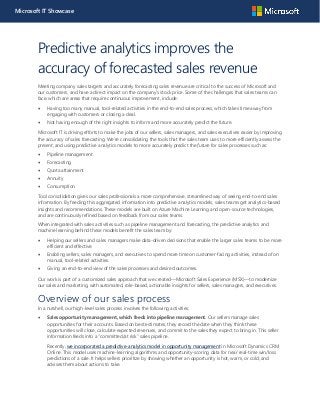 Microsoft IT Showcase
Predictive analytics improves the
accuracy of forecasted sales revenue
Meeting company sales targets and accurately forecasting sales revenue are critical to the success of Microsoft and
our customers, and have a direct impact on the company’s stock price. Some of the challenges that sales teams can
face, which are areas that require continuous improvement, include:
 Having too many manual, tool-related activities in the end-to-end sales process, which takes time away from
engaging with customers or closing a deal.
 Not having enough of the right insights to inform and more accurately predict the future.
Microsoft IT is driving efforts to make the jobs of our sellers, sales managers, and sales executives easier by improving
the accuracy of sales forecasting. We’re consolidating the tools that the sales team uses to more efficiently assess the
present, and using predictive analytics models to more accurately predict the future for sales processes such as:
 Pipeline management
 Forecasting
 Quota attainment
 Annuity
 Consumption
Tool consolidation gives our sales professionals a more comprehensive, streamlined way of seeing end-to-end sales
information. By feeding this aggregated information into predictive analytics models, sales teams get analytics-based
insights and recommendations. These models are built on Azure Machine Learning and open-source technologies,
and are continuously refined based on feedback from our sales teams.
When integrated with sales activities such as pipeline management and forecasting, the predictive analytics and
machine learning behind these models benefit the sales team by:
 Helping our sellers and sales managers make data-driven decisions that enable the larger sales teams to be more
efficient and effective.
 Enabling sellers, sales managers, and executives to spend more time on customer-facing activities, instead of on
manual, tool-related activities.
 Giving an end-to-end view of the sales processes and desired outcomes.
Our work is part of a customized sales approach that we created—Microsoft Sales Experience (MSX)—to modernize
our sales and marketing, with automated, role-based, actionable insights for sellers, sales managers, and executives.
Overview of our sales process
In a nutshell, our high-level sales process involves the following activities:
 Sales opportunity management, which feeds into pipeline management. Our sellers manage sales
opportunities for their accounts. Based on best estimates, they record the date when they think these
opportunities will close, calculate expected revenues, and commit to the sales they expect to bring in. This seller
information feeds into a “committed/at risk” sales pipeline.
Recently, we incorporated a predictive-analytics model in opportunity management in Microsoft Dynamics CRM
Online. This model uses machine-learning algorithms and opportunity-scoring data for near real-time win/loss
predictions of a sale. It helps sellers prioritize by showing whether an opportunity is hot, warm, or cold, and
advises them about actions to take.
 