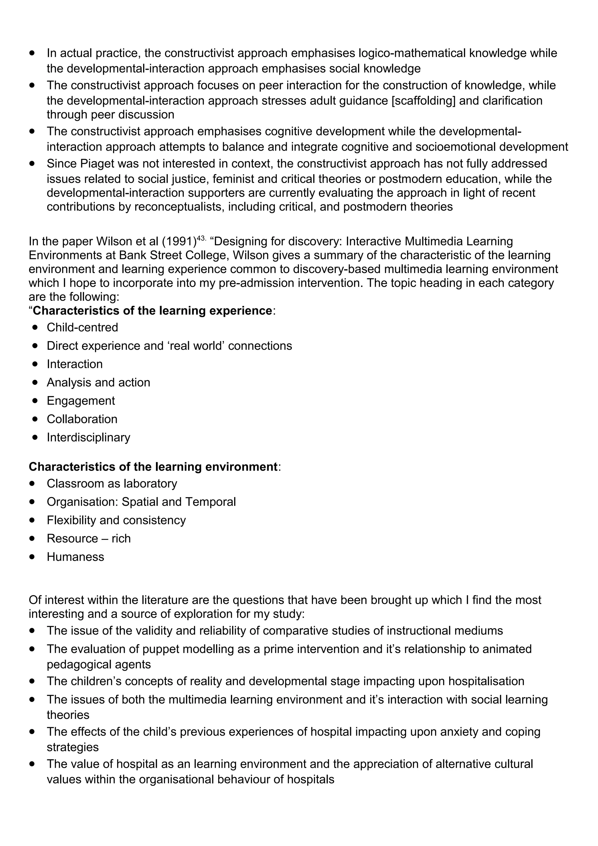 • In actual practice, the constructivist approach emphasises logico-mathematical knowledge while
the developmental-interaction approach emphasises social knowledge
• The constructivist approach focuses on peer interaction for the construction of knowledge, while
the developmental-interaction approach stresses adult guidance [scaffolding] and clarification
through peer discussion
• The constructivist approach emphasises cognitive development while the developmental-
interaction approach attempts to balance and integrate cognitive and socioemotional development
• Since Piaget was not interested in context, the constructivist approach has not fully addressed
issues related to social justice, feminist and critical theories or postmodern education, while the
developmental-interaction supporters are currently evaluating the approach in light of recent
contributions by reconceptualists, including critical, and postmodern theories
In the paper Wilson et al (1991)43.
“Designing for discovery: Interactive Multimedia Learning
Environments at Bank Street College, Wilson gives a summary of the characteristic of the learning
environment and learning experience common to discovery-based multimedia learning environment
which I hope to incorporate into my pre-admission intervention. The topic heading in each category
are the following:
“Characteristics of the learning experience:
• Child-centred
• Direct experience and ‘real world’ connections
• Interaction
• Analysis and action
• Engagement
• Collaboration
• Interdisciplinary
Characteristics of the learning environment:
• Classroom as laboratory
• Organisation: Spatial and Temporal
• Flexibility and consistency
• Resource – rich
• Humaness
Of interest within the literature are the questions that have been brought up which I find the most
interesting and a source of exploration for my study:
• The issue of the validity and reliability of comparative studies of instructional mediums
• The evaluation of puppet modelling as a prime intervention and it’s relationship to animated
pedagogical agents
• The children’s concepts of reality and developmental stage impacting upon hospitalisation
• The issues of both the multimedia learning environment and it’s interaction with social learning
theories
• The effects of the child’s previous experiences of hospital impacting upon anxiety and coping
strategies
• The value of hospital as an learning environment and the appreciation of alternative cultural
values within the organisational behaviour of hospitals
 