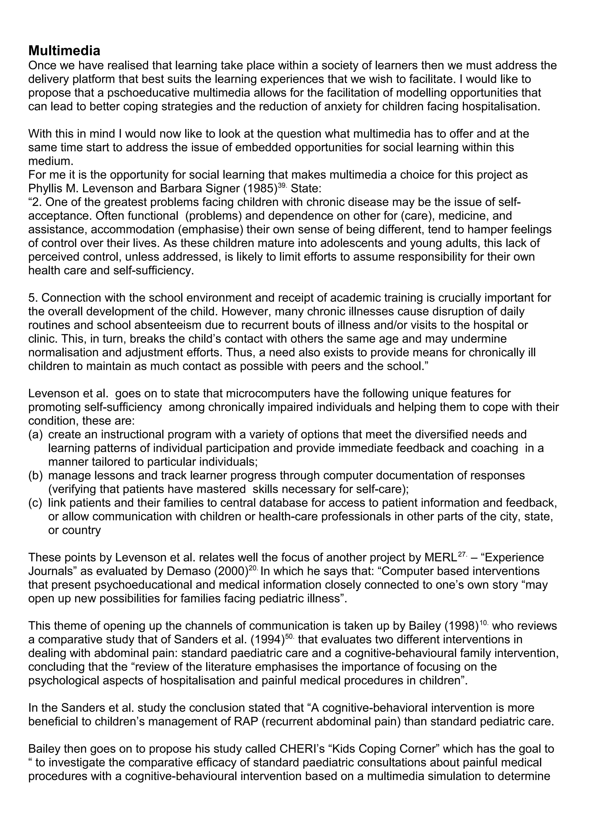 Multimedia
Once we have realised that learning take place within a society of learners then we must address the
delivery platform that best suits the learning experiences that we wish to facilitate. I would like to
propose that a pschoeducative multimedia allows for the facilitation of modelling opportunities that
can lead to better coping strategies and the reduction of anxiety for children facing hospitalisation.
With this in mind I would now like to look at the question what multimedia has to offer and at the
same time start to address the issue of embedded opportunities for social learning within this
medium.
For me it is the opportunity for social learning that makes multimedia a choice for this project as
Phyllis M. Levenson and Barbara Signer (1985)39.
State:
“2. One of the greatest problems facing children with chronic disease may be the issue of self-
acceptance. Often functional (problems) and dependence on other for (care), medicine, and
assistance, accommodation (emphasise) their own sense of being different, tend to hamper feelings
of control over their lives. As these children mature into adolescents and young adults, this lack of
perceived control, unless addressed, is likely to limit efforts to assume responsibility for their own
health care and self-sufficiency.
5. Connection with the school environment and receipt of academic training is crucially important for
the overall development of the child. However, many chronic illnesses cause disruption of daily
routines and school absenteeism due to recurrent bouts of illness and/or visits to the hospital or
clinic. This, in turn, breaks the child’s contact with others the same age and may undermine
normalisation and adjustment efforts. Thus, a need also exists to provide means for chronically ill
children to maintain as much contact as possible with peers and the school.”
Levenson et al. goes on to state that microcomputers have the following unique features for
promoting self-sufficiency among chronically impaired individuals and helping them to cope with their
condition, these are:
(a) create an instructional program with a variety of options that meet the diversified needs and
learning patterns of individual participation and provide immediate feedback and coaching in a
manner tailored to particular individuals;
(b) manage lessons and track learner progress through computer documentation of responses
(verifying that patients have mastered skills necessary for self-care);
(c) link patients and their families to central database for access to patient information and feedback,
or allow communication with children or health-care professionals in other parts of the city, state,
or country
These points by Levenson et al. relates well the focus of another project by MERL27.
– “Experience
Journals” as evaluated by Demaso (2000)20.
In which he says that: “Computer based interventions
that present psychoeducational and medical information closely connected to one’s own story “may
open up new possibilities for families facing pediatric illness”.
This theme of opening up the channels of communication is taken up by Bailey (1998)10.
who reviews
a comparative study that of Sanders et al. (1994)50.
that evaluates two different interventions in
dealing with abdominal pain: standard paediatric care and a cognitive-behavioural family intervention,
concluding that the “review of the literature emphasises the importance of focusing on the
psychological aspects of hospitalisation and painful medical procedures in children”.
In the Sanders et al. study the conclusion stated that “A cognitive-behavioral intervention is more
beneficial to children’s management of RAP (recurrent abdominal pain) than standard pediatric care.
Bailey then goes on to propose his study called CHERI’s “Kids Coping Corner” which has the goal to
“ to investigate the comparative efficacy of standard paediatric consultations about painful medical
procedures with a cognitive-behavioural intervention based on a multimedia simulation to determine
 