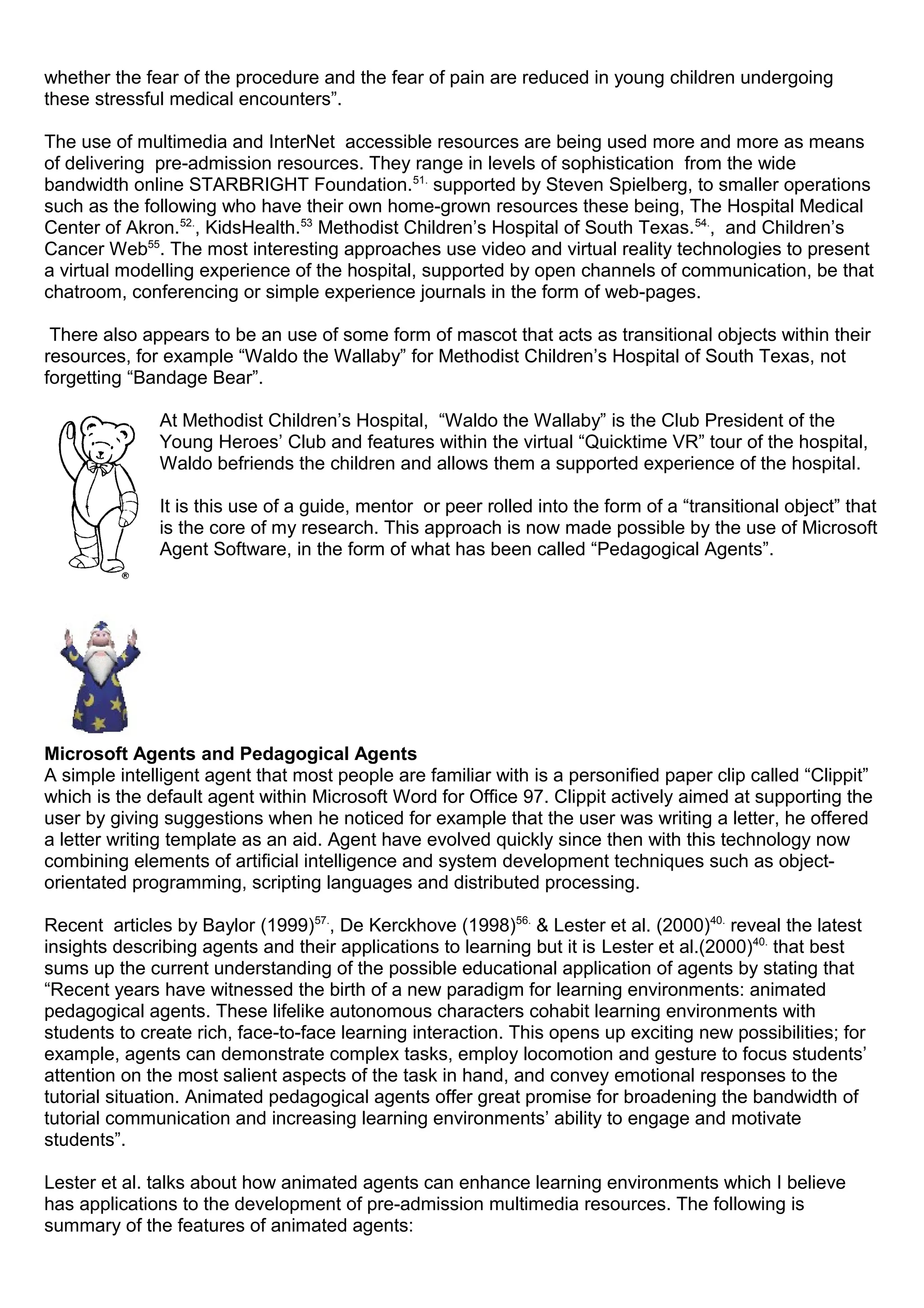whether the fear of the procedure and the fear of pain are reduced in young children undergoing
these stressful medical encounters”.
The use of multimedia and InterNet accessible resources are being used more and more as means
of delivering pre-admission resources. They range in levels of sophistication from the wide
bandwidth online STARBRIGHT Foundation.51.
supported by Steven Spielberg, to smaller operations
such as the following who have their own home-grown resources these being, The Hospital Medical
Center of Akron.52.
, KidsHealth.53
Methodist Children’s Hospital of South Texas.54.
, and Children’s
Cancer Web55
. The most interesting approaches use video and virtual reality technologies to present
a virtual modelling experience of the hospital, supported by open channels of communication, be that
chatroom, conferencing or simple experience journals in the form of web-pages.
There also appears to be an use of some form of mascot that acts as transitional objects within their
resources, for example “Waldo the Wallaby” for Methodist Children’s Hospital of South Texas, not
forgetting “Bandage Bear”.
At Methodist Children’s Hospital, “Waldo the Wallaby” is the Club President of the
Young Heroes’ Club and features within the virtual “Quicktime VR” tour of the hospital,
Waldo befriends the children and allows them a supported experience of the hospital.
It is this use of a guide, mentor or peer rolled into the form of a “transitional object” that
is the core of my research. This approach is now made possible by the use of Microsoft
Agent Software, in the form of what has been called “Pedagogical Agents”.
Microsoft Agents and Pedagogical Agents
A simple intelligent agent that most people are familiar with is a personified paper clip called “Clippit”
which is the default agent within Microsoft Word for Office 97. Clippit actively aimed at supporting the
user by giving suggestions when he noticed for example that the user was writing a letter, he offered
a letter writing template as an aid. Agent have evolved quickly since then with this technology now
combining elements of artificial intelligence and system development techniques such as object-
orientated programming, scripting languages and distributed processing.
Recent articles by Baylor (1999)57.
, De Kerckhove (1998)56.
& Lester et al. (2000)40.
reveal the latest
insights describing agents and their applications to learning but it is Lester et al.(2000)40.
that best
sums up the current understanding of the possible educational application of agents by stating that
“Recent years have witnessed the birth of a new paradigm for learning environments: animated
pedagogical agents. These lifelike autonomous characters cohabit learning environments with
students to create rich, face-to-face learning interaction. This opens up exciting new possibilities; for
example, agents can demonstrate complex tasks, employ locomotion and gesture to focus students’
attention on the most salient aspects of the task in hand, and convey emotional responses to the
tutorial situation. Animated pedagogical agents offer great promise for broadening the bandwidth of
tutorial communication and increasing learning environments’ ability to engage and motivate
students”.
Lester et al. talks about how animated agents can enhance learning environments which I believe
has applications to the development of pre-admission multimedia resources. The following is
summary of the features of animated agents:
 