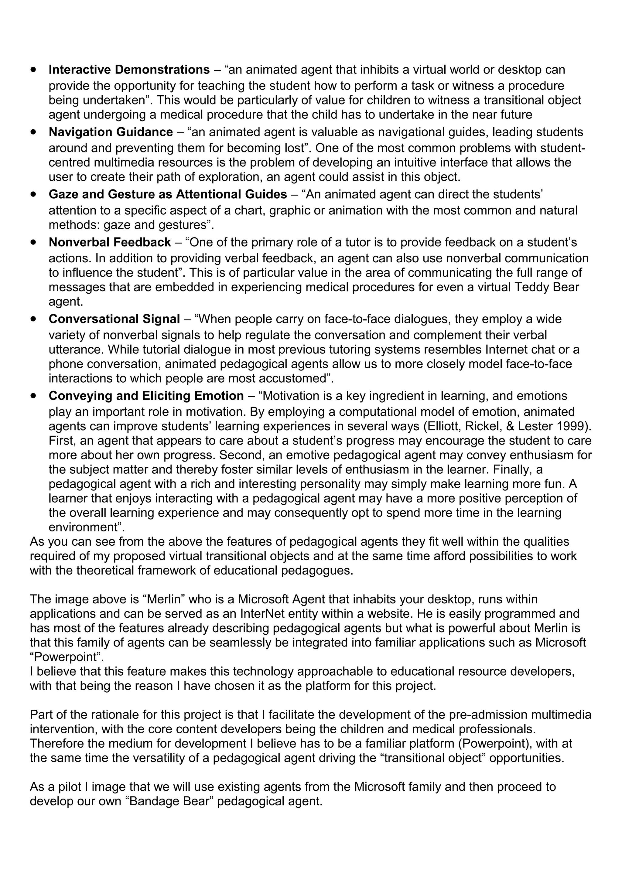 • Interactive Demonstrations – “an animated agent that inhibits a virtual world or desktop can
provide the opportunity for teaching the student how to perform a task or witness a procedure
being undertaken”. This would be particularly of value for children to witness a transitional object
agent undergoing a medical procedure that the child has to undertake in the near future
• Navigation Guidance – “an animated agent is valuable as navigational guides, leading students
around and preventing them for becoming lost”. One of the most common problems with student-
centred multimedia resources is the problem of developing an intuitive interface that allows the
user to create their path of exploration, an agent could assist in this object.
• Gaze and Gesture as Attentional Guides – “An animated agent can direct the students’
attention to a specific aspect of a chart, graphic or animation with the most common and natural
methods: gaze and gestures”.
• Nonverbal Feedback – “One of the primary role of a tutor is to provide feedback on a student’s
actions. In addition to providing verbal feedback, an agent can also use nonverbal communication
to influence the student”. This is of particular value in the area of communicating the full range of
messages that are embedded in experiencing medical procedures for even a virtual Teddy Bear
agent.
• Conversational Signal – “When people carry on face-to-face dialogues, they employ a wide
variety of nonverbal signals to help regulate the conversation and complement their verbal
utterance. While tutorial dialogue in most previous tutoring systems resembles Internet chat or a
phone conversation, animated pedagogical agents allow us to more closely model face-to-face
interactions to which people are most accustomed”.
• Conveying and Eliciting Emotion – “Motivation is a key ingredient in learning, and emotions
play an important role in motivation. By employing a computational model of emotion, animated
agents can improve students’ learning experiences in several ways (Elliott, Rickel, & Lester 1999).
First, an agent that appears to care about a student’s progress may encourage the student to care
more about her own progress. Second, an emotive pedagogical agent may convey enthusiasm for
the subject matter and thereby foster similar levels of enthusiasm in the learner. Finally, a
pedagogical agent with a rich and interesting personality may simply make learning more fun. A
learner that enjoys interacting with a pedagogical agent may have a more positive perception of
the overall learning experience and may consequently opt to spend more time in the learning
environment”.
As you can see from the above the features of pedagogical agents they fit well within the qualities
required of my proposed virtual transitional objects and at the same time afford possibilities to work
with the theoretical framework of educational pedagogues.
The image above is “Merlin” who is a Microsoft Agent that inhabits your desktop, runs within
applications and can be served as an InterNet entity within a website. He is easily programmed and
has most of the features already describing pedagogical agents but what is powerful about Merlin is
that this family of agents can be seamlessly be integrated into familiar applications such as Microsoft
“Powerpoint”.
I believe that this feature makes this technology approachable to educational resource developers,
with that being the reason I have chosen it as the platform for this project.
Part of the rationale for this project is that I facilitate the development of the pre-admission multimedia
intervention, with the core content developers being the children and medical professionals.
Therefore the medium for development I believe has to be a familiar platform (Powerpoint), with at
the same time the versatility of a pedagogical agent driving the “transitional object” opportunities.
As a pilot I image that we will use existing agents from the Microsoft family and then proceed to
develop our own “Bandage Bear” pedagogical agent.
 