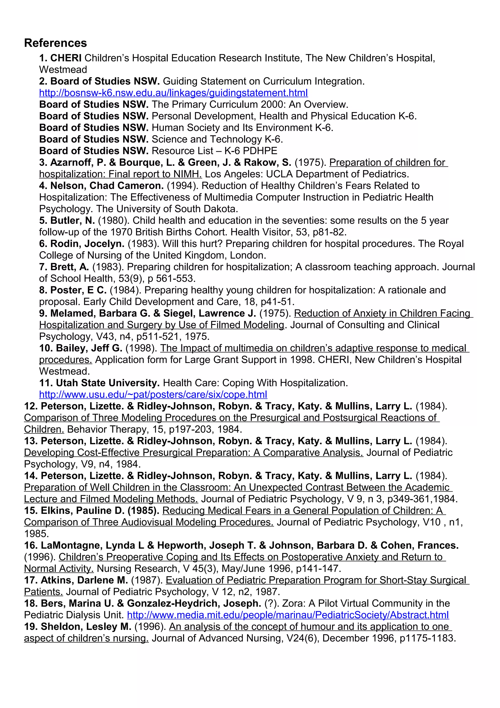References
1. CHERI Children’s Hospital Education Research Institute, The New Children’s Hospital,
Westmead
2. Board of Studies NSW. Guiding Statement on Curriculum Integration.
http://bosnsw-k6.nsw.edu.au/linkages/guidingstatement.html
Board of Studies NSW. The Primary Curriculum 2000: An Overview.
Board of Studies NSW. Personal Development, Health and Physical Education K-6.
Board of Studies NSW. Human Society and Its Environment K-6.
Board of Studies NSW. Science and Technology K-6.
Board of Studies NSW. Resource List – K-6 PDHPE
3. Azarnoff, P. & Bourque, L. & Green, J. & Rakow, S. (1975). Preparation of children for
hospitalization: Final report to NIMH. Los Angeles: UCLA Department of Pediatrics.
4. Nelson, Chad Cameron. (1994). Reduction of Healthy Children’s Fears Related to
Hospitalization: The Effectiveness of Multimedia Computer Instruction in Pediatric Health
Psychology. The University of South Dakota.
5. Butler, N. (1980). Child health and education in the seventies: some results on the 5 year
follow-up of the 1970 British Births Cohort. Health Visitor, 53, p81-82.
6. Rodin, Jocelyn. (1983). Will this hurt? Preparing children for hospital procedures. The Royal
College of Nursing of the United Kingdom, London.
7. Brett, A. (1983). Preparing children for hospitalization; A classroom teaching approach. Journal
of School Health, 53(9), p 561-553.
8. Poster, E C. (1984). Preparing healthy young children for hospitalization: A rationale and
proposal. Early Child Development and Care, 18, p41-51.
9. Melamed, Barbara G. & Siegel, Lawrence J. (1975). Reduction of Anxiety in Children Facing
Hospitalization and Surgery by Use of Filmed Modeling. Journal of Consulting and Clinical
Psychology, V43, n4, p511-521, 1975.
10. Bailey, Jeff G. (1998). The Impact of multimedia on children’s adaptive response to medical
procedures. Application form for Large Grant Support in 1998. CHERI, New Children’s Hospital
Westmead.
11. Utah State University. Health Care: Coping With Hospitalization.
http://www.usu.edu/~pat/posters/care/six/cope.html
12. Peterson, Lizette. & Ridley-Johnson, Robyn. & Tracy, Katy. & Mullins, Larry L. (1984).
Comparison of Three Modeling Procedures on the Presurgical and Postsurgical Reactions of
Children. Behavior Therapy, 15, p197-203, 1984.
13. Peterson, Lizette. & Ridley-Johnson, Robyn. & Tracy, Katy. & Mullins, Larry L. (1984).
Developing Cost-Effective Presurgical Preparation: A Comparative Analysis. Journal of Pediatric
Psychology, V9, n4, 1984.
14. Peterson, Lizette. & Ridley-Johnson, Robyn. & Tracy, Katy. & Mullins, Larry L. (1984).
Preparation of Well Children in the Classroom: An Unexpected Contrast Between the Academic
Lecture and Filmed Modeling Methods. Journal of Pediatric Psychology, V 9, n 3, p349-361,1984.
15. Elkins, Pauline D. (1985). Reducing Medical Fears in a General Population of Children: A
Comparison of Three Audiovisual Modeling Procedures. Journal of Pediatric Psychology, V10 , n1,
1985.
16. LaMontagne, Lynda L & Hepworth, Joseph T. & Johnson, Barbara D. & Cohen, Frances.
(1996). Children’s Preoperative Coping and Its Effects on Postoperative Anxiety and Return to
Normal Activity. Nursing Research, V 45(3), May/June 1996, p141-147.
17. Atkins, Darlene M. (1987). Evaluation of Pediatric Preparation Program for Short-Stay Surgical
Patients. Journal of Pediatric Psychology, V 12, n2, 1987.
18. Bers, Marina U. & Gonzalez-Heydrich, Joseph. (?). Zora: A Pilot Virtual Community in the
Pediatric Dialysis Unit. http://www.media.mit.edu/people/marinau/PediatricSociety/Abstract.html
19. Sheldon, Lesley M. (1996). An analysis of the concept of humour and its application to one
aspect of children’s nursing. Journal of Advanced Nursing, V24(6), December 1996, p1175-1183.
 