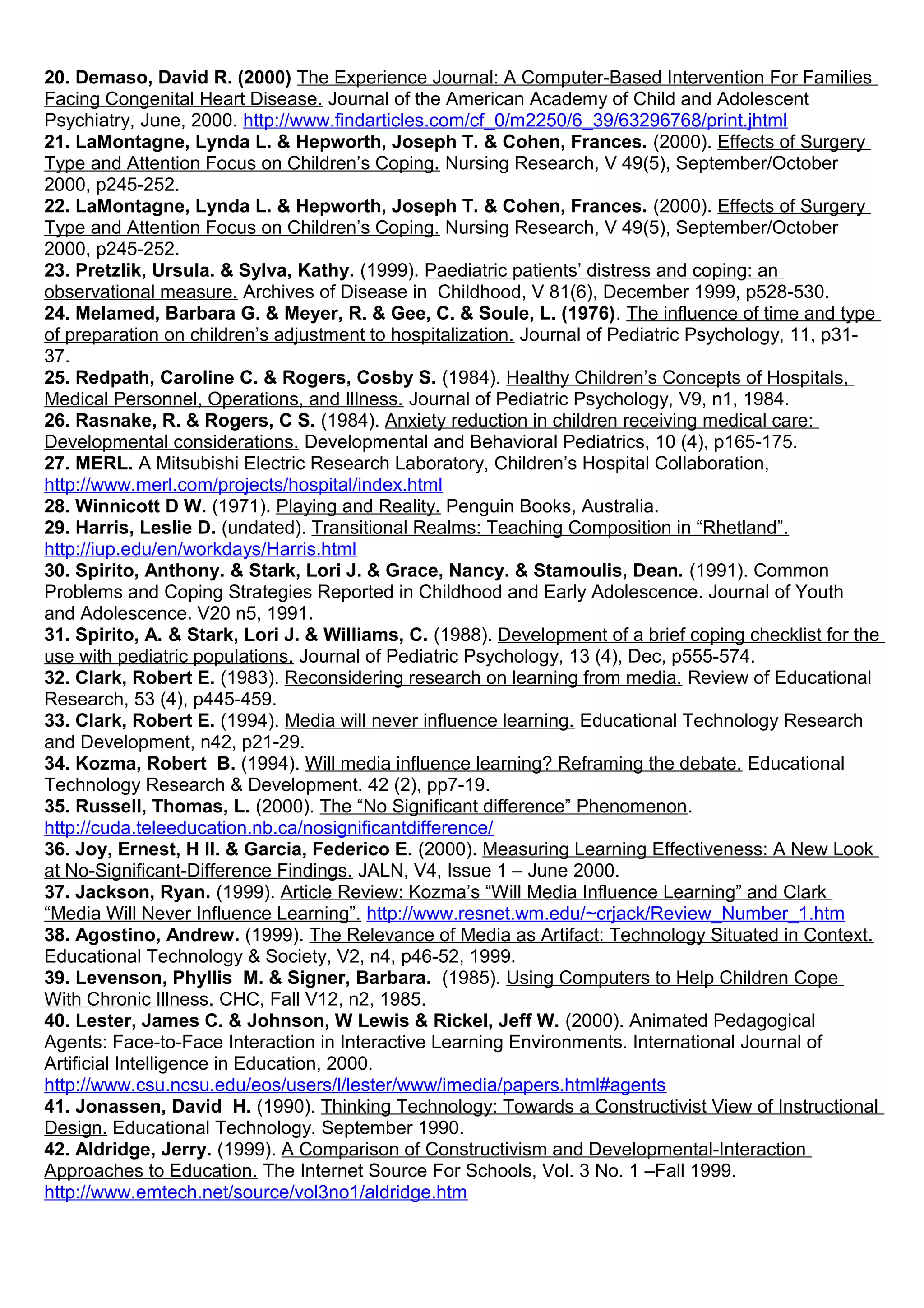 20. Demaso, David R. (2000) The Experience Journal: A Computer-Based Intervention For Families
Facing Congenital Heart Disease. Journal of the American Academy of Child and Adolescent
Psychiatry, June, 2000. http://www.findarticles.com/cf_0/m2250/6_39/63296768/print.jhtml
21. LaMontagne, Lynda L. & Hepworth, Joseph T. & Cohen, Frances. (2000). Effects of Surgery
Type and Attention Focus on Children’s Coping. Nursing Research, V 49(5), September/October
2000, p245-252.
22. LaMontagne, Lynda L. & Hepworth, Joseph T. & Cohen, Frances. (2000). Effects of Surgery
Type and Attention Focus on Children’s Coping. Nursing Research, V 49(5), September/October
2000, p245-252.
23. Pretzlik, Ursula. & Sylva, Kathy. (1999). Paediatric patients’ distress and coping: an
observational measure. Archives of Disease in Childhood, V 81(6), December 1999, p528-530.
24. Melamed, Barbara G. & Meyer, R. & Gee, C. & Soule, L. (1976). The influence of time and type
of preparation on children’s adjustment to hospitalization. Journal of Pediatric Psychology, 11, p31-
37.
25. Redpath, Caroline C. & Rogers, Cosby S. (1984). Healthy Children’s Concepts of Hospitals,
Medical Personnel, Operations, and Illness. Journal of Pediatric Psychology, V9, n1, 1984.
26. Rasnake, R. & Rogers, C S. (1984). Anxiety reduction in children receiving medical care:
Developmental considerations. Developmental and Behavioral Pediatrics, 10 (4), p165-175.
27. MERL. A Mitsubishi Electric Research Laboratory, Children’s Hospital Collaboration,
http://www.merl.com/projects/hospital/index.html
28. Winnicott D W. (1971). Playing and Reality. Penguin Books, Australia.
29. Harris, Leslie D. (undated). Transitional Realms: Teaching Composition in “Rhetland”.
http://iup.edu/en/workdays/Harris.html
30. Spirito, Anthony. & Stark, Lori J. & Grace, Nancy. & Stamoulis, Dean. (1991). Common
Problems and Coping Strategies Reported in Childhood and Early Adolescence. Journal of Youth
and Adolescence. V20 n5, 1991.
31. Spirito, A. & Stark, Lori J. & Williams, C. (1988). Development of a brief coping checklist for the
use with pediatric populations. Journal of Pediatric Psychology, 13 (4), Dec, p555-574.
32. Clark, Robert E. (1983). Reconsidering research on learning from media. Review of Educational
Research, 53 (4), p445-459.
33. Clark, Robert E. (1994). Media will never influence learning. Educational Technology Research
and Development, n42, p21-29.
34. Kozma, Robert B. (1994). Will media influence learning? Reframing the debate. Educational
Technology Research & Development. 42 (2), pp7-19.
35. Russell, Thomas, L. (2000). The “No Significant difference” Phenomenon.
http://cuda.teleeducation.nb.ca/nosignificantdifference/
36. Joy, Ernest, H II. & Garcia, Federico E. (2000). Measuring Learning Effectiveness: A New Look
at No-Significant-Difference Findings. JALN, V4, Issue 1 – June 2000.
37. Jackson, Ryan. (1999). Article Review: Kozma’s “Will Media Influence Learning” and Clark
“Media Will Never Influence Learning”. http://www.resnet.wm.edu/~crjack/Review_Number_1.htm
38. Agostino, Andrew. (1999). The Relevance of Media as Artifact: Technology Situated in Context.
Educational Technology & Society, V2, n4, p46-52, 1999.
39. Levenson, Phyllis M. & Signer, Barbara. (1985). Using Computers to Help Children Cope
With Chronic Illness. CHC, Fall V12, n2, 1985.
40. Lester, James C. & Johnson, W Lewis & Rickel, Jeff W. (2000). Animated Pedagogical
Agents: Face-to-Face Interaction in Interactive Learning Environments. International Journal of
Artificial Intelligence in Education, 2000.
http://www.csu.ncsu.edu/eos/users/l/lester/www/imedia/papers.html#agents
41. Jonassen, David H. (1990). Thinking Technology: Towards a Constructivist View of Instructional
Design. Educational Technology. September 1990.
42. Aldridge, Jerry. (1999). A Comparison of Constructivism and Developmental-Interaction
Approaches to Education. The Internet Source For Schools, Vol. 3 No. 1 –Fall 1999.
http://www.emtech.net/source/vol3no1/aldridge.htm
 