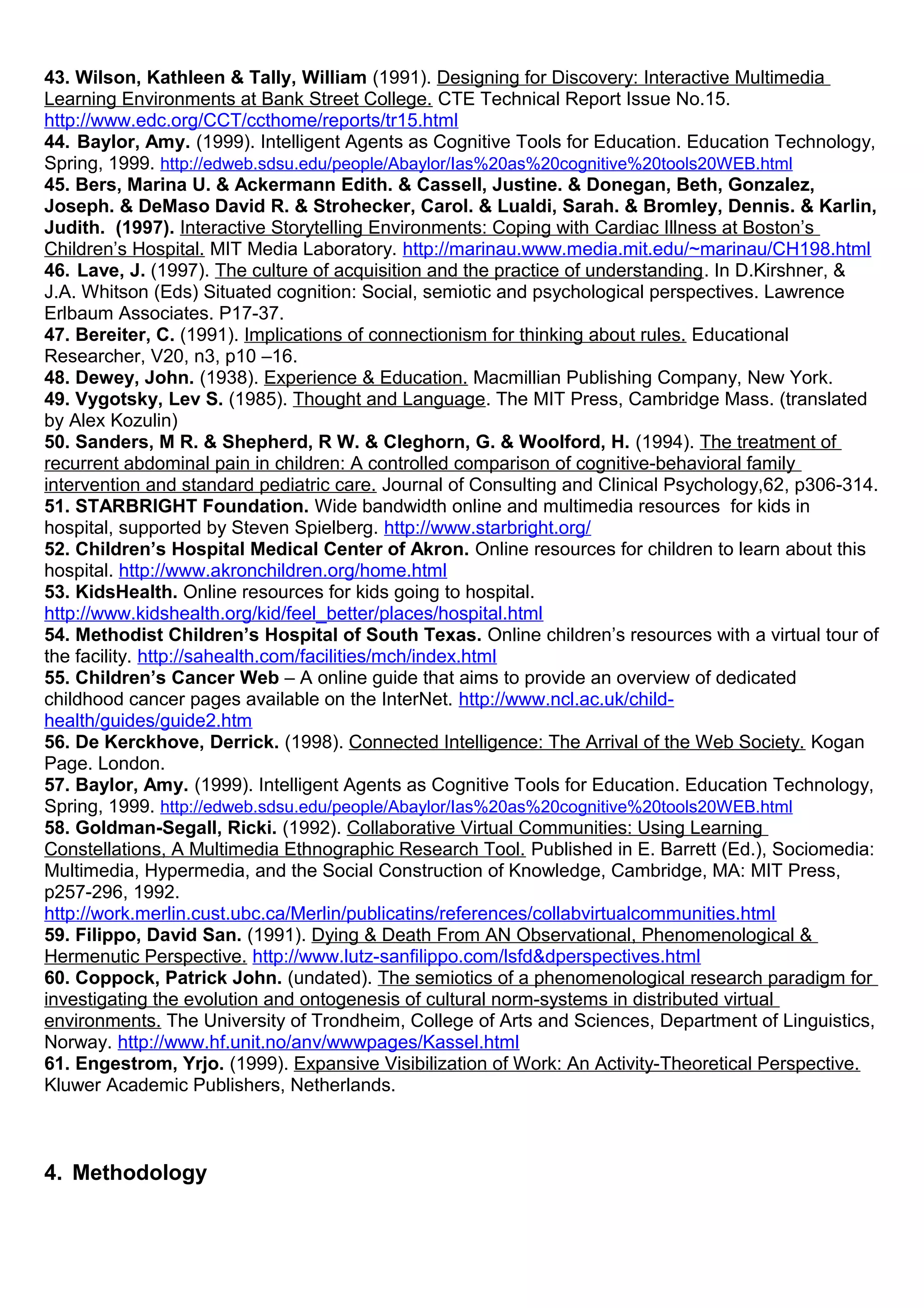 43. Wilson, Kathleen & Tally, William (1991). Designing for Discovery: Interactive Multimedia
Learning Environments at Bank Street College. CTE Technical Report Issue No.15.
http://www.edc.org/CCT/ccthome/reports/tr15.html
44. Baylor, Amy. (1999). Intelligent Agents as Cognitive Tools for Education. Education Technology,
Spring, 1999. http://edweb.sdsu.edu/people/Abaylor/Ias%20as%20cognitive%20tools20WEB.html
45. Bers, Marina U. & Ackermann Edith. & Cassell, Justine. & Donegan, Beth, Gonzalez,
Joseph. & DeMaso David R. & Strohecker, Carol. & Lualdi, Sarah. & Bromley, Dennis. & Karlin,
Judith. (1997). Interactive Storytelling Environments: Coping with Cardiac Illness at Boston’s
Children’s Hospital. MIT Media Laboratory. http://marinau.www.media.mit.edu/~marinau/CH198.html
46. Lave, J. (1997). The culture of acquisition and the practice of understanding. In D.Kirshner, &
J.A. Whitson (Eds) Situated cognition: Social, semiotic and psychological perspectives. Lawrence
Erlbaum Associates. P17-37.
47. Bereiter, C. (1991). Implications of connectionism for thinking about rules. Educational
Researcher, V20, n3, p10 –16.
48. Dewey, John. (1938). Experience & Education. Macmillian Publishing Company, New York.
49. Vygotsky, Lev S. (1985). Thought and Language. The MIT Press, Cambridge Mass. (translated
by Alex Kozulin)
50. Sanders, M R. & Shepherd, R W. & Cleghorn, G. & Woolford, H. (1994). The treatment of
recurrent abdominal pain in children: A controlled comparison of cognitive-behavioral family
intervention and standard pediatric care. Journal of Consulting and Clinical Psychology,62, p306-314.
51. STARBRIGHT Foundation. Wide bandwidth online and multimedia resources for kids in
hospital, supported by Steven Spielberg. http://www.starbright.org/
52. Children’s Hospital Medical Center of Akron. Online resources for children to learn about this
hospital. http://www.akronchildren.org/home.html
53. KidsHealth. Online resources for kids going to hospital.
http://www.kidshealth.org/kid/feel_better/places/hospital.html
54. Methodist Children’s Hospital of South Texas. Online children’s resources with a virtual tour of
the facility. http://sahealth.com/facilities/mch/index.html
55. Children’s Cancer Web – A online guide that aims to provide an overview of dedicated
childhood cancer pages available on the InterNet. http://www.ncl.ac.uk/child-
health/guides/guide2.htm
56. De Kerckhove, Derrick. (1998). Connected Intelligence: The Arrival of the Web Society. Kogan
Page. London.
57. Baylor, Amy. (1999). Intelligent Agents as Cognitive Tools for Education. Education Technology,
Spring, 1999. http://edweb.sdsu.edu/people/Abaylor/Ias%20as%20cognitive%20tools20WEB.html
58. Goldman-Segall, Ricki. (1992). Collaborative Virtual Communities: Using Learning
Constellations, A Multimedia Ethnographic Research Tool. Published in E. Barrett (Ed.), Sociomedia:
Multimedia, Hypermedia, and the Social Construction of Knowledge, Cambridge, MA: MIT Press,
p257-296, 1992.
http://work.merlin.cust.ubc.ca/Merlin/publicatins/references/collabvirtualcommunities.html
59. Filippo, David San. (1991). Dying & Death From AN Observational, Phenomenological &
Hermenutic Perspective. http://www.lutz-sanfilippo.com/lsfd&dperspectives.html
60. Coppock, Patrick John. (undated). The semiotics of a phenomenological research paradigm for
investigating the evolution and ontogenesis of cultural norm-systems in distributed virtual
environments. The University of Trondheim, College of Arts and Sciences, Department of Linguistics,
Norway. http://www.hf.unit.no/anv/wwwpages/Kassel.html
61. Engestrom, Yrjo. (1999). Expansive Visibilization of Work: An Activity-Theoretical Perspective.
Kluwer Academic Publishers, Netherlands.
4. Methodology
 