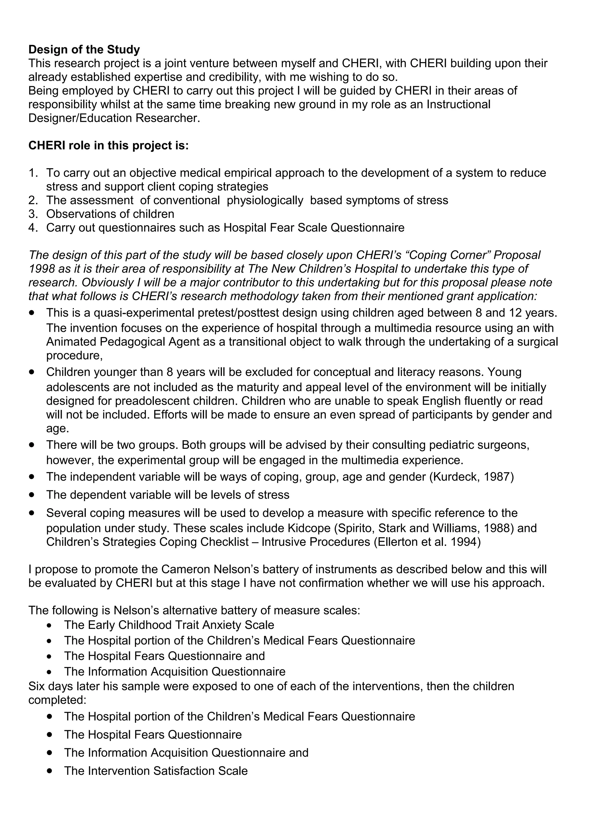 Design of the Study
This research project is a joint venture between myself and CHERI, with CHERI building upon their
already established expertise and credibility, with me wishing to do so.
Being employed by CHERI to carry out this project I will be guided by CHERI in their areas of
responsibility whilst at the same time breaking new ground in my role as an Instructional
Designer/Education Researcher.
CHERI role in this project is:
1. To carry out an objective medical empirical approach to the development of a system to reduce
stress and support client coping strategies
2. The assessment of conventional physiologically based symptoms of stress
3. Observations of children
4. Carry out questionnaires such as Hospital Fear Scale Questionnaire
The design of this part of the study will be based closely upon CHERI’s “Coping Corner” Proposal
1998 as it is their area of responsibility at The New Children’s Hospital to undertake this type of
research. Obviously I will be a major contributor to this undertaking but for this proposal please note
that what follows is CHERI’s research methodology taken from their mentioned grant application:
• This is a quasi-experimental pretest/posttest design using children aged between 8 and 12 years.
The invention focuses on the experience of hospital through a multimedia resource using an with
Animated Pedagogical Agent as a transitional object to walk through the undertaking of a surgical
procedure,
• Children younger than 8 years will be excluded for conceptual and literacy reasons. Young
adolescents are not included as the maturity and appeal level of the environment will be initially
designed for preadolescent children. Children who are unable to speak English fluently or read
will not be included. Efforts will be made to ensure an even spread of participants by gender and
age.
• There will be two groups. Both groups will be advised by their consulting pediatric surgeons,
however, the experimental group will be engaged in the multimedia experience.
• The independent variable will be ways of coping, group, age and gender (Kurdeck, 1987)
• The dependent variable will be levels of stress
• Several coping measures will be used to develop a measure with specific reference to the
population under study. These scales include Kidcope (Spirito, Stark and Williams, 1988) and
Children’s Strategies Coping Checklist – lntrusive Procedures (Ellerton et al. 1994)
I propose to promote the Cameron Nelson’s battery of instruments as described below and this will
be evaluated by CHERI but at this stage I have not confirmation whether we will use his approach.
The following is Nelson’s alternative battery of measure scales:
• The Early Childhood Trait Anxiety Scale
• The Hospital portion of the Children’s Medical Fears Questionnaire
• The Hospital Fears Questionnaire and
• The Information Acquisition Questionnaire
Six days later his sample were exposed to one of each of the interventions, then the children
completed:
• The Hospital portion of the Children’s Medical Fears Questionnaire
• The Hospital Fears Questionnaire
• The Information Acquisition Questionnaire and
• The Intervention Satisfaction Scale
 