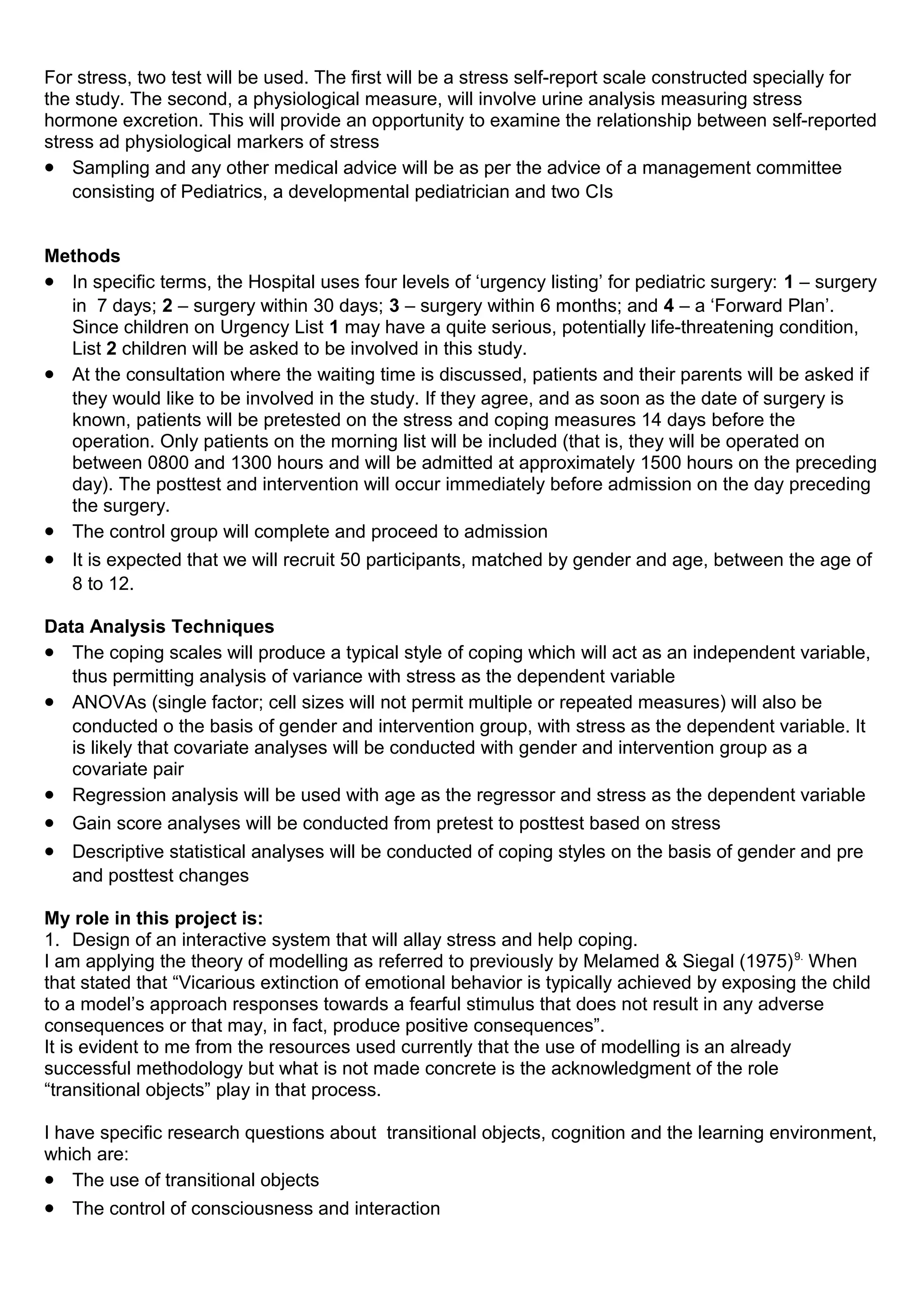 For stress, two test will be used. The first will be a stress self-report scale constructed specially for
the study. The second, a physiological measure, will involve urine analysis measuring stress
hormone excretion. This will provide an opportunity to examine the relationship between self-reported
stress ad physiological markers of stress
• Sampling and any other medical advice will be as per the advice of a management committee
consisting of Pediatrics, a developmental pediatrician and two CIs
Methods
• In specific terms, the Hospital uses four levels of ‘urgency listing’ for pediatric surgery: 1 – surgery
in 7 days; 2 – surgery within 30 days; 3 – surgery within 6 months; and 4 – a ‘Forward Plan’.
Since children on Urgency List 1 may have a quite serious, potentially life-threatening condition,
List 2 children will be asked to be involved in this study.
• At the consultation where the waiting time is discussed, patients and their parents will be asked if
they would like to be involved in the study. If they agree, and as soon as the date of surgery is
known, patients will be pretested on the stress and coping measures 14 days before the
operation. Only patients on the morning list will be included (that is, they will be operated on
between 0800 and 1300 hours and will be admitted at approximately 1500 hours on the preceding
day). The posttest and intervention will occur immediately before admission on the day preceding
the surgery.
• The control group will complete and proceed to admission
• It is expected that we will recruit 50 participants, matched by gender and age, between the age of
8 to 12.
Data Analysis Techniques
• The coping scales will produce a typical style of coping which will act as an independent variable,
thus permitting analysis of variance with stress as the dependent variable
• ANOVAs (single factor; cell sizes will not permit multiple or repeated measures) will also be
conducted o the basis of gender and intervention group, with stress as the dependent variable. It
is likely that covariate analyses will be conducted with gender and intervention group as a
covariate pair
• Regression analysis will be used with age as the regressor and stress as the dependent variable
• Gain score analyses will be conducted from pretest to posttest based on stress
• Descriptive statistical analyses will be conducted of coping styles on the basis of gender and pre
and posttest changes
My role in this project is:
1. Design of an interactive system that will allay stress and help coping.
I am applying the theory of modelling as referred to previously by Melamed & Siegal (1975)9.
When
that stated that “Vicarious extinction of emotional behavior is typically achieved by exposing the child
to a model’s approach responses towards a fearful stimulus that does not result in any adverse
consequences or that may, in fact, produce positive consequences”.
It is evident to me from the resources used currently that the use of modelling is an already
successful methodology but what is not made concrete is the acknowledgment of the role
“transitional objects” play in that process.
I have specific research questions about transitional objects, cognition and the learning environment,
which are:
• The use of transitional objects
• The control of consciousness and interaction
 