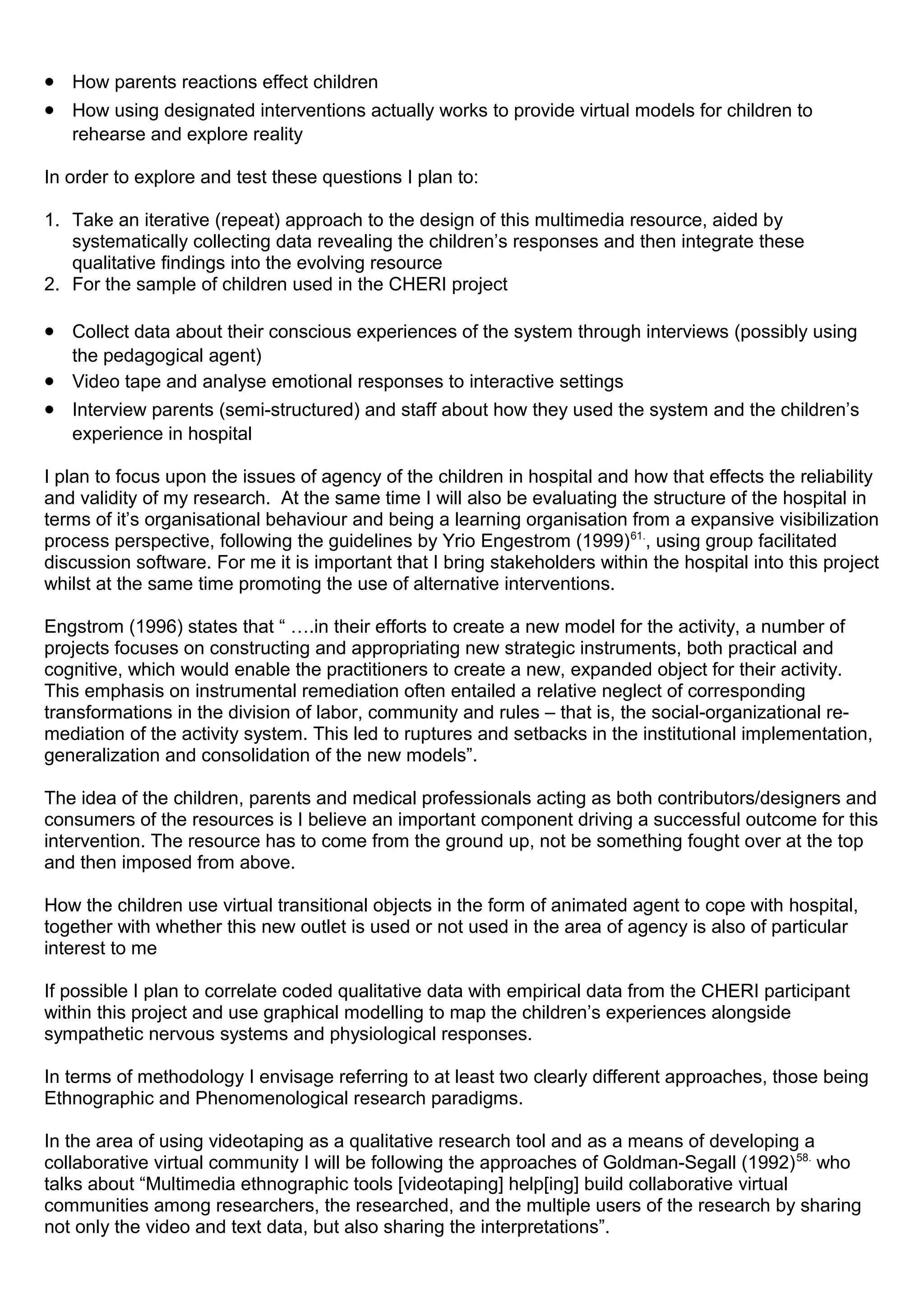 • How parents reactions effect children
• How using designated interventions actually works to provide virtual models for children to
rehearse and explore reality
In order to explore and test these questions I plan to:
1. Take an iterative (repeat) approach to the design of this multimedia resource, aided by
systematically collecting data revealing the children’s responses and then integrate these
qualitative findings into the evolving resource
2. For the sample of children used in the CHERI project
• Collect data about their conscious experiences of the system through interviews (possibly using
the pedagogical agent)
• Video tape and analyse emotional responses to interactive settings
• Interview parents (semi-structured) and staff about how they used the system and the children’s
experience in hospital
I plan to focus upon the issues of agency of the children in hospital and how that effects the reliability
and validity of my research. At the same time I will also be evaluating the structure of the hospital in
terms of it’s organisational behaviour and being a learning organisation from a expansive visibilization
process perspective, following the guidelines by Yrio Engestrom (1999)61.
, using group facilitated
discussion software. For me it is important that I bring stakeholders within the hospital into this project
whilst at the same time promoting the use of alternative interventions.
Engstrom (1996) states that “ ….in their efforts to create a new model for the activity, a number of
projects focuses on constructing and appropriating new strategic instruments, both practical and
cognitive, which would enable the practitioners to create a new, expanded object for their activity.
This emphasis on instrumental remediation often entailed a relative neglect of corresponding
transformations in the division of labor, community and rules – that is, the social-organizational re-
mediation of the activity system. This led to ruptures and setbacks in the institutional implementation,
generalization and consolidation of the new models”.
The idea of the children, parents and medical professionals acting as both contributors/designers and
consumers of the resources is I believe an important component driving a successful outcome for this
intervention. The resource has to come from the ground up, not be something fought over at the top
and then imposed from above.
How the children use virtual transitional objects in the form of animated agent to cope with hospital,
together with whether this new outlet is used or not used in the area of agency is also of particular
interest to me
If possible I plan to correlate coded qualitative data with empirical data from the CHERI participant
within this project and use graphical modelling to map the children’s experiences alongside
sympathetic nervous systems and physiological responses.
In terms of methodology I envisage referring to at least two clearly different approaches, those being
Ethnographic and Phenomenological research paradigms.
In the area of using videotaping as a qualitative research tool and as a means of developing a
collaborative virtual community I will be following the approaches of Goldman-Segall (1992)58.
who
talks about “Multimedia ethnographic tools [videotaping] help[ing] build collaborative virtual
communities among researchers, the researched, and the multiple users of the research by sharing
not only the video and text data, but also sharing the interpretations”.
 
