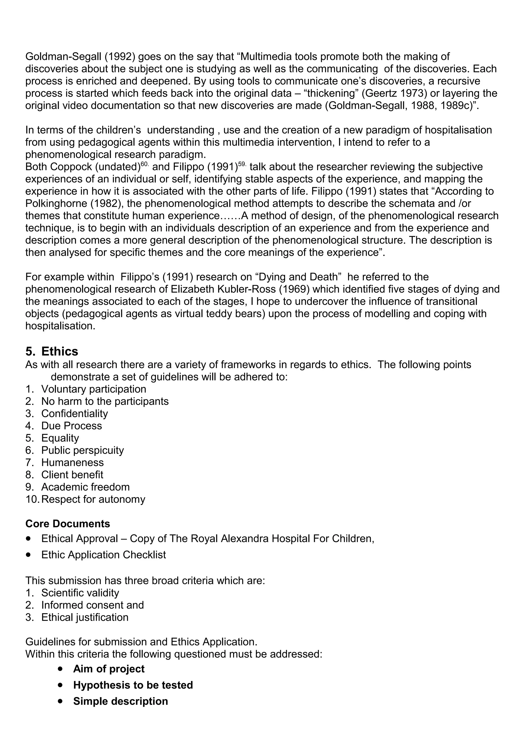 Goldman-Segall (1992) goes on the say that “Multimedia tools promote both the making of
discoveries about the subject one is studying as well as the communicating of the discoveries. Each
process is enriched and deepened. By using tools to communicate one’s discoveries, a recursive
process is started which feeds back into the original data – “thickening” (Geertz 1973) or layering the
original video documentation so that new discoveries are made (Goldman-Segall, 1988, 1989c)”.
In terms of the children’s understanding , use and the creation of a new paradigm of hospitalisation
from using pedagogical agents within this multimedia intervention, I intend to refer to a
phenomenological research paradigm.
Both Coppock (undated)60.
and Filippo (1991)59.
talk about the researcher reviewing the subjective
experiences of an individual or self, identifying stable aspects of the experience, and mapping the
experience in how it is associated with the other parts of life. Filippo (1991) states that “According to
Polkinghorne (1982), the phenomenological method attempts to describe the schemata and /or
themes that constitute human experience……A method of design, of the phenomenological research
technique, is to begin with an individuals description of an experience and from the experience and
description comes a more general description of the phenomenological structure. The description is
then analysed for specific themes and the core meanings of the experience”.
For example within Filippo’s (1991) research on “Dying and Death” he referred to the
phenomenological research of Elizabeth Kubler-Ross (1969) which identified five stages of dying and
the meanings associated to each of the stages, I hope to undercover the influence of transitional
objects (pedagogical agents as virtual teddy bears) upon the process of modelling and coping with
hospitalisation.
5. Ethics
As with all research there are a variety of frameworks in regards to ethics. The following points
demonstrate a set of guidelines will be adhered to:
1. Voluntary participation
2. No harm to the participants
3. Confidentiality
4. Due Process
5. Equality
6. Public perspicuity
7. Humaneness
8. Client benefit
9. Academic freedom
10.Respect for autonomy
Core Documents
• Ethical Approval – Copy of The Royal Alexandra Hospital For Children,
• Ethic Application Checklist
This submission has three broad criteria which are:
1. Scientific validity
2. Informed consent and
3. Ethical justification
Guidelines for submission and Ethics Application.
Within this criteria the following questioned must be addressed:
• Aim of project
• Hypothesis to be tested
• Simple description
 