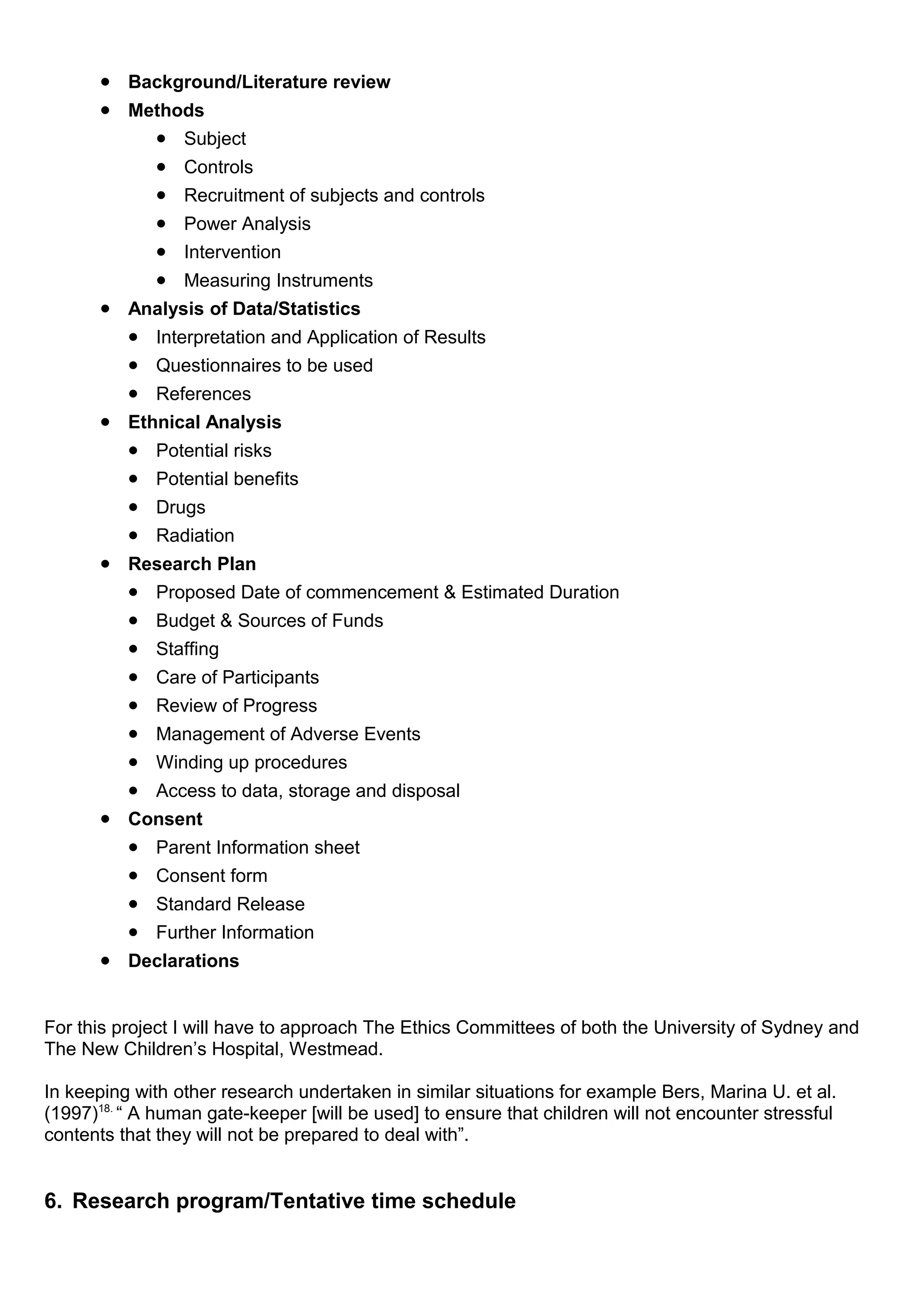 • Background/Literature review
• Methods
• Subject
• Controls
• Recruitment of subjects and controls
• Power Analysis
• Intervention
• Measuring Instruments
• Analysis of Data/Statistics
• Interpretation and Application of Results
• Questionnaires to be used
• References
• Ethnical Analysis
• Potential risks
• Potential benefits
• Drugs
• Radiation
• Research Plan
• Proposed Date of commencement & Estimated Duration
• Budget & Sources of Funds
• Staffing
• Care of Participants
• Review of Progress
• Management of Adverse Events
• Winding up procedures
• Access to data, storage and disposal
• Consent
• Parent Information sheet
• Consent form
• Standard Release
• Further Information
• Declarations
For this project I will have to approach The Ethics Committees of both the University of Sydney and
The New Children’s Hospital, Westmead.
In keeping with other research undertaken in similar situations for example Bers, Marina U. et al.
(1997)18.
“ A human gate-keeper [will be used] to ensure that children will not encounter stressful
contents that they will not be prepared to deal with”.
6. Research program/Tentative time schedule
 