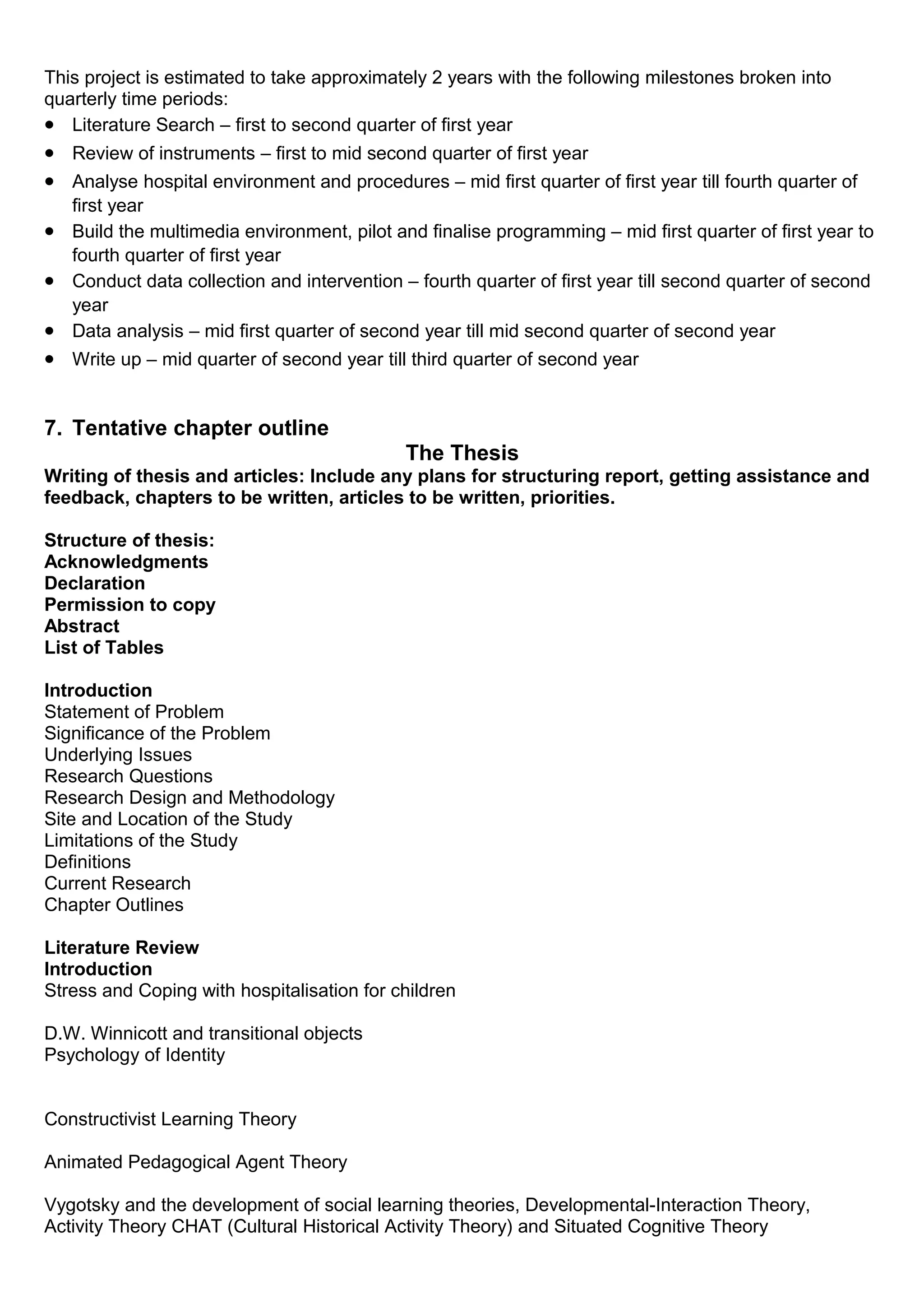 This project is estimated to take approximately 2 years with the following milestones broken into
quarterly time periods:
• Literature Search – first to second quarter of first year
• Review of instruments – first to mid second quarter of first year
• Analyse hospital environment and procedures – mid first quarter of first year till fourth quarter of
first year
• Build the multimedia environment, pilot and finalise programming – mid first quarter of first year to
fourth quarter of first year
• Conduct data collection and intervention – fourth quarter of first year till second quarter of second
year
• Data analysis – mid first quarter of second year till mid second quarter of second year
• Write up – mid quarter of second year till third quarter of second year
7. Tentative chapter outline
The Thesis
Writing of thesis and articles: Include any plans for structuring report, getting assistance and
feedback, chapters to be written, articles to be written, priorities.
Structure of thesis:
Acknowledgments
Declaration
Permission to copy
Abstract
List of Tables
Introduction
Statement of Problem
Significance of the Problem
Underlying Issues
Research Questions
Research Design and Methodology
Site and Location of the Study
Limitations of the Study
Definitions
Current Research
Chapter Outlines
Literature Review
Introduction
Stress and Coping with hospitalisation for children
D.W. Winnicott and transitional objects
Psychology of Identity
Constructivist Learning Theory
Animated Pedagogical Agent Theory
Vygotsky and the development of social learning theories, Developmental-Interaction Theory,
Activity Theory CHAT (Cultural Historical Activity Theory) and Situated Cognitive Theory
 