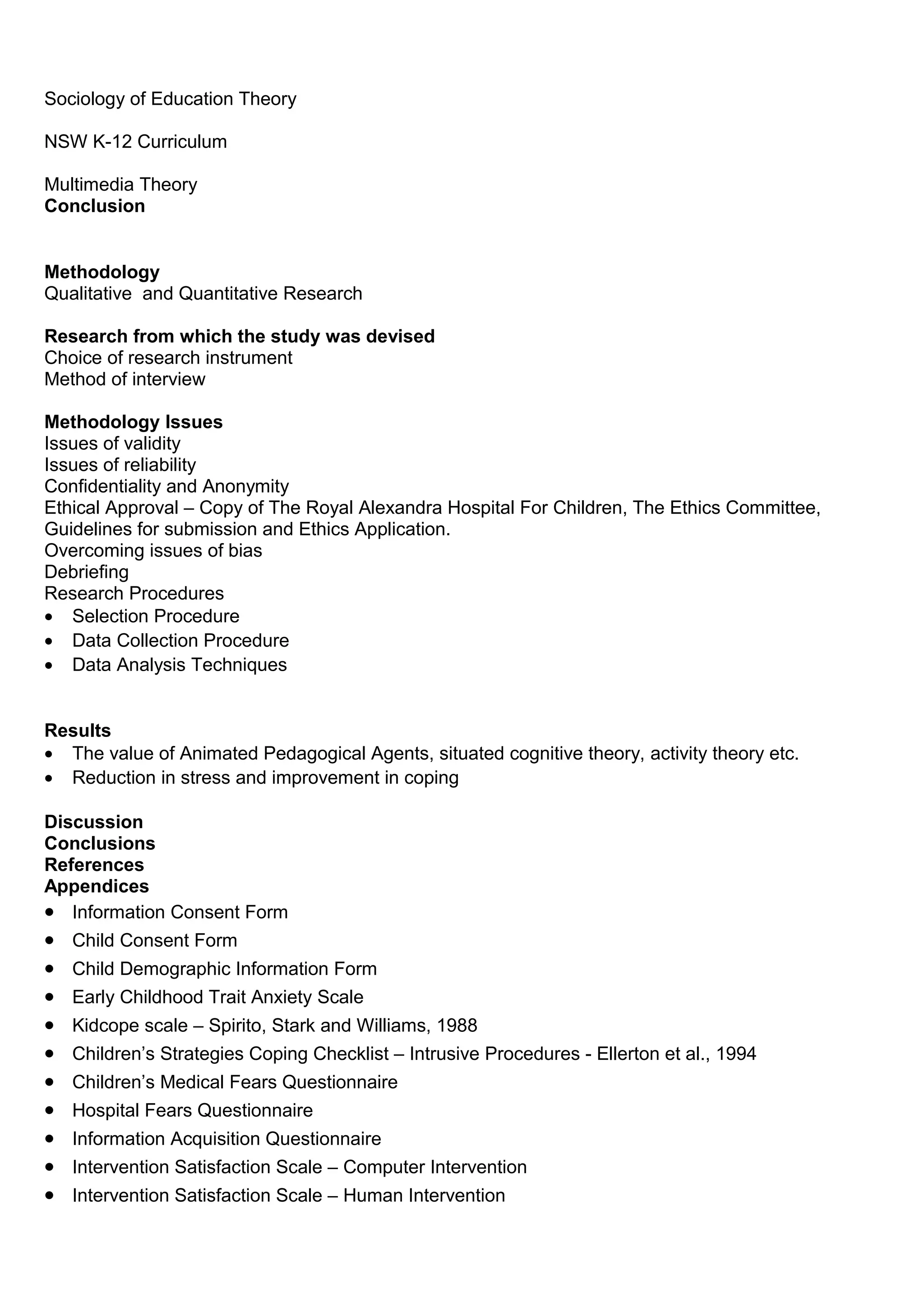 Sociology of Education Theory
NSW K-12 Curriculum
Multimedia Theory
Conclusion
Methodology
Qualitative and Quantitative Research
Research from which the study was devised
Choice of research instrument
Method of interview
Methodology Issues
Issues of validity
Issues of reliability
Confidentiality and Anonymity
Ethical Approval – Copy of The Royal Alexandra Hospital For Children, The Ethics Committee,
Guidelines for submission and Ethics Application.
Overcoming issues of bias
Debriefing
Research Procedures
• Selection Procedure
• Data Collection Procedure
• Data Analysis Techniques
Results
• The value of Animated Pedagogical Agents, situated cognitive theory, activity theory etc.
• Reduction in stress and improvement in coping
Discussion
Conclusions
References
Appendices
• Information Consent Form
• Child Consent Form
• Child Demographic Information Form
• Early Childhood Trait Anxiety Scale
• Kidcope scale – Spirito, Stark and Williams, 1988
• Children’s Strategies Coping Checklist – Intrusive Procedures - Ellerton et al., 1994
• Children’s Medical Fears Questionnaire
• Hospital Fears Questionnaire
• Information Acquisition Questionnaire
• Intervention Satisfaction Scale – Computer Intervention
• Intervention Satisfaction Scale – Human Intervention
 