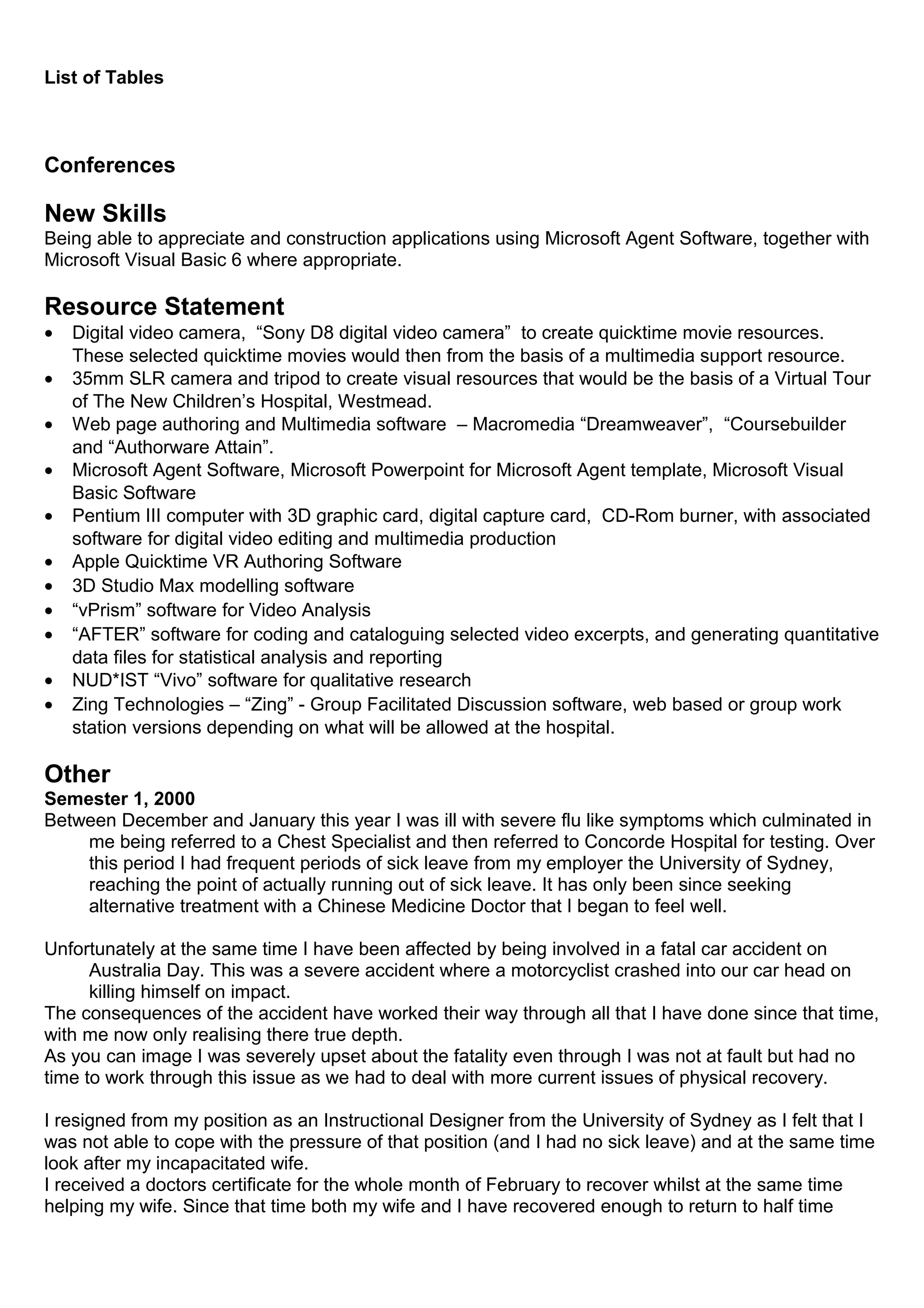 List of Tables
Conferences
New Skills
Being able to appreciate and construction applications using Microsoft Agent Software, together with
Microsoft Visual Basic 6 where appropriate.
Resource Statement
• Digital video camera, “Sony D8 digital video camera” to create quicktime movie resources.
These selected quicktime movies would then from the basis of a multimedia support resource.
• 35mm SLR camera and tripod to create visual resources that would be the basis of a Virtual Tour
of The New Children’s Hospital, Westmead.
• Web page authoring and Multimedia software – Macromedia “Dreamweaver”, “Coursebuilder
and “Authorware Attain”.
• Microsoft Agent Software, Microsoft Powerpoint for Microsoft Agent template, Microsoft Visual
Basic Software
• Pentium III computer with 3D graphic card, digital capture card, CD-Rom burner, with associated
software for digital video editing and multimedia production
• Apple Quicktime VR Authoring Software
• 3D Studio Max modelling software
• “vPrism” software for Video Analysis
• “AFTER” software for coding and cataloguing selected video excerpts, and generating quantitative
data files for statistical analysis and reporting
• NUD*IST “Vivo” software for qualitative research
• Zing Technologies – “Zing” - Group Facilitated Discussion software, web based or group work
station versions depending on what will be allowed at the hospital.
Other
Semester 1, 2000
Between December and January this year I was ill with severe flu like symptoms which culminated in
me being referred to a Chest Specialist and then referred to Concorde Hospital for testing. Over
this period I had frequent periods of sick leave from my employer the University of Sydney,
reaching the point of actually running out of sick leave. It has only been since seeking
alternative treatment with a Chinese Medicine Doctor that I began to feel well.
Unfortunately at the same time I have been affected by being involved in a fatal car accident on
Australia Day. This was a severe accident where a motorcyclist crashed into our car head on
killing himself on impact.
The consequences of the accident have worked their way through all that I have done since that time,
with me now only realising there true depth.
As you can image I was severely upset about the fatality even through I was not at fault but had no
time to work through this issue as we had to deal with more current issues of physical recovery.
I resigned from my position as an Instructional Designer from the University of Sydney as I felt that I
was not able to cope with the pressure of that position (and I had no sick leave) and at the same time
look after my incapacitated wife.
I received a doctors certificate for the whole month of February to recover whilst at the same time
helping my wife. Since that time both my wife and I have recovered enough to return to half time
 