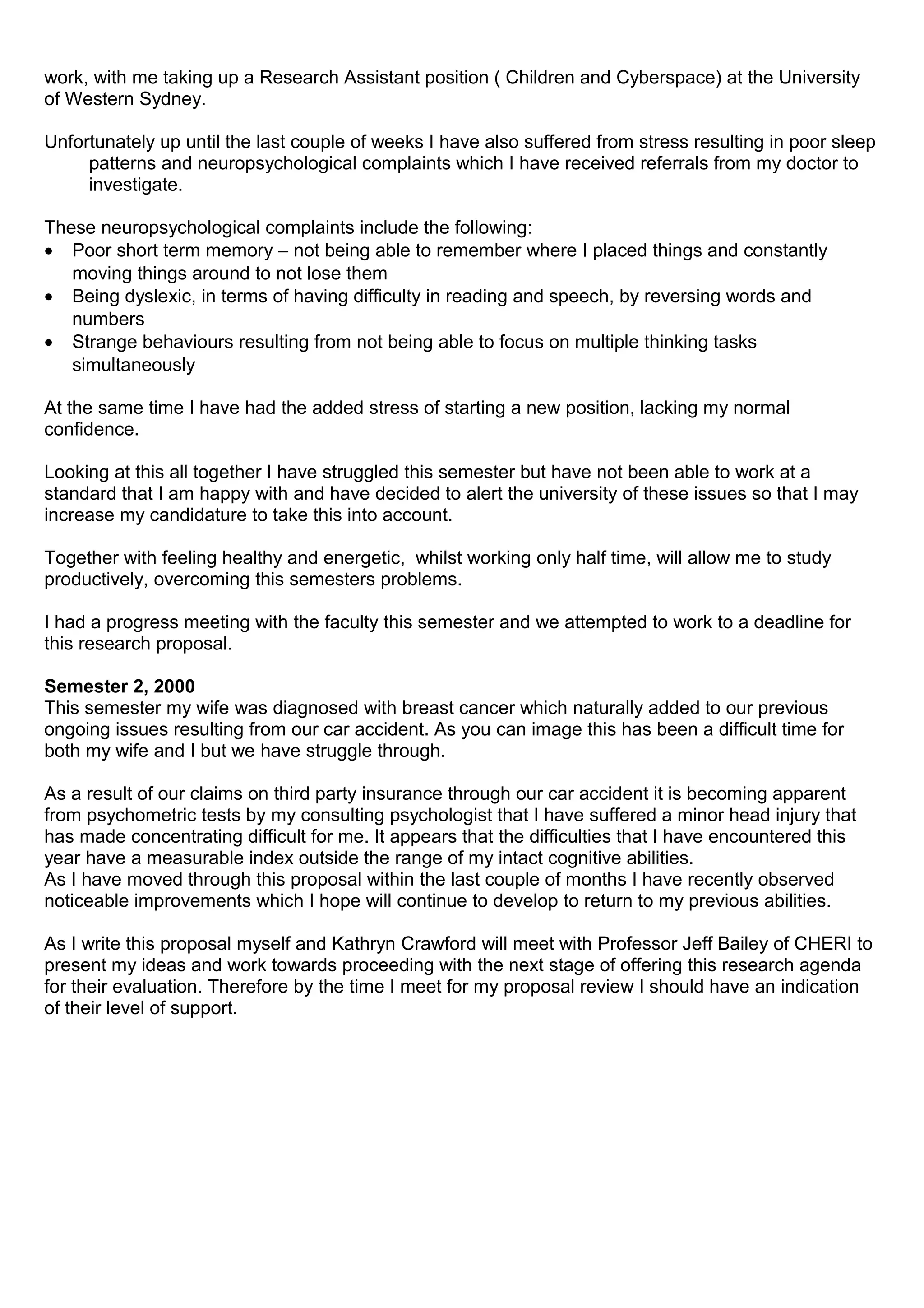 work, with me taking up a Research Assistant position ( Children and Cyberspace) at the University
of Western Sydney.
Unfortunately up until the last couple of weeks I have also suffered from stress resulting in poor sleep
patterns and neuropsychological complaints which I have received referrals from my doctor to
investigate.
These neuropsychological complaints include the following:
• Poor short term memory – not being able to remember where I placed things and constantly
moving things around to not lose them
• Being dyslexic, in terms of having difficulty in reading and speech, by reversing words and
numbers
• Strange behaviours resulting from not being able to focus on multiple thinking tasks
simultaneously
At the same time I have had the added stress of starting a new position, lacking my normal
confidence.
Looking at this all together I have struggled this semester but have not been able to work at a
standard that I am happy with and have decided to alert the university of these issues so that I may
increase my candidature to take this into account.
Together with feeling healthy and energetic, whilst working only half time, will allow me to study
productively, overcoming this semesters problems.
I had a progress meeting with the faculty this semester and we attempted to work to a deadline for
this research proposal.
Semester 2, 2000
This semester my wife was diagnosed with breast cancer which naturally added to our previous
ongoing issues resulting from our car accident. As you can image this has been a difficult time for
both my wife and I but we have struggle through.
As a result of our claims on third party insurance through our car accident it is becoming apparent
from psychometric tests by my consulting psychologist that I have suffered a minor head injury that
has made concentrating difficult for me. It appears that the difficulties that I have encountered this
year have a measurable index outside the range of my intact cognitive abilities.
As I have moved through this proposal within the last couple of months I have recently observed
noticeable improvements which I hope will continue to develop to return to my previous abilities.
As I write this proposal myself and Kathryn Crawford will meet with Professor Jeff Bailey of CHERI to
present my ideas and work towards proceeding with the next stage of offering this research agenda
for their evaluation. Therefore by the time I meet for my proposal review I should have an indication
of their level of support.
 