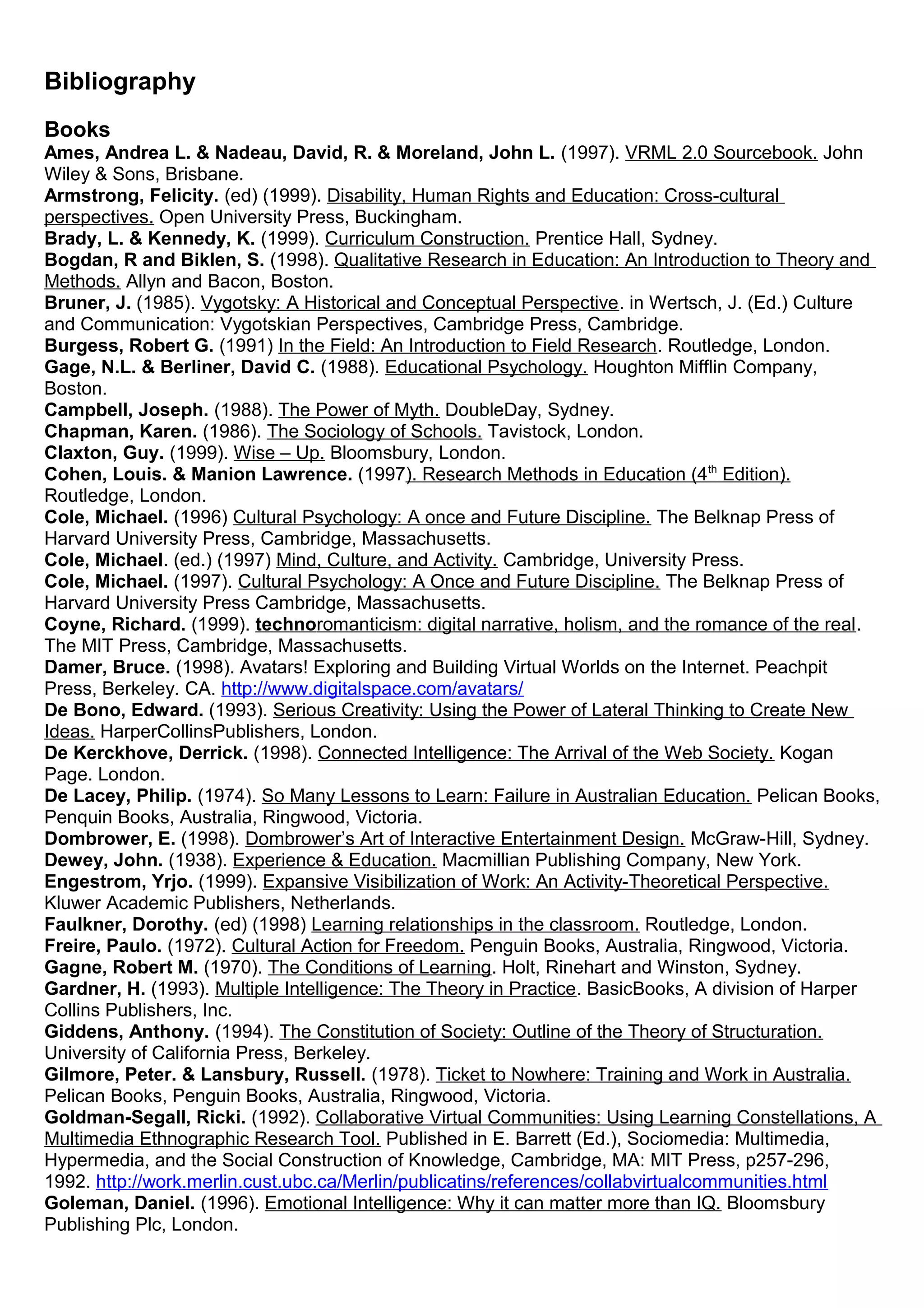 Bibliography
Books
Ames, Andrea L. & Nadeau, David, R. & Moreland, John L. (1997). VRML 2.0 Sourcebook. John
Wiley & Sons, Brisbane.
Armstrong, Felicity. (ed) (1999). Disability, Human Rights and Education: Cross-cultural
perspectives. Open University Press, Buckingham.
Brady, L. & Kennedy, K. (1999). Curriculum Construction. Prentice Hall, Sydney.
Bogdan, R and Biklen, S. (1998). Qualitative Research in Education: An Introduction to Theory and
Methods. Allyn and Bacon, Boston.
Bruner, J. (1985). Vygotsky: A Historical and Conceptual Perspective. in Wertsch, J. (Ed.) Culture
and Communication: Vygotskian Perspectives, Cambridge Press, Cambridge.
Burgess, Robert G. (1991) In the Field: An Introduction to Field Research. Routledge, London.
Gage, N.L. & Berliner, David C. (1988). Educational Psychology. Houghton Mifflin Company,
Boston.
Campbell, Joseph. (1988). The Power of Myth. DoubleDay, Sydney.
Chapman, Karen. (1986). The Sociology of Schools. Tavistock, London.
Claxton, Guy. (1999). Wise – Up. Bloomsbury, London.
Cohen, Louis. & Manion Lawrence. (1997). Research Methods in Education (4th
Edition).
Routledge, London.
Cole, Michael. (1996) Cultural Psychology: A once and Future Discipline. The Belknap Press of
Harvard University Press, Cambridge, Massachusetts.
Cole, Michael. (ed.) (1997) Mind, Culture, and Activity. Cambridge, University Press.
Cole, Michael. (1997). Cultural Psychology: A Once and Future Discipline. The Belknap Press of
Harvard University Press Cambridge, Massachusetts.
Coyne, Richard. (1999). technoromanticism: digital narrative, holism, and the romance of the real.
The MIT Press, Cambridge, Massachusetts.
Damer, Bruce. (1998). Avatars! Exploring and Building Virtual Worlds on the Internet. Peachpit
Press, Berkeley. CA. http://www.digitalspace.com/avatars/
De Bono, Edward. (1993). Serious Creativity: Using the Power of Lateral Thinking to Create New
Ideas. HarperCollinsPublishers, London.
De Kerckhove, Derrick. (1998). Connected Intelligence: The Arrival of the Web Society. Kogan
Page. London.
De Lacey, Philip. (1974). So Many Lessons to Learn: Failure in Australian Education. Pelican Books,
Penquin Books, Australia, Ringwood, Victoria.
Dombrower, E. (1998). Dombrower’s Art of Interactive Entertainment Design. McGraw-Hill, Sydney.
Dewey, John. (1938). Experience & Education. Macmillian Publishing Company, New York.
Engestrom, Yrjo. (1999). Expansive Visibilization of Work: An Activity-Theoretical Perspective.
Kluwer Academic Publishers, Netherlands.
Faulkner, Dorothy. (ed) (1998) Learning relationships in the classroom. Routledge, London.
Freire, Paulo. (1972). Cultural Action for Freedom. Penguin Books, Australia, Ringwood, Victoria.
Gagne, Robert M. (1970). The Conditions of Learning. Holt, Rinehart and Winston, Sydney.
Gardner, H. (1993). Multiple Intelligence: The Theory in Practice. BasicBooks, A division of Harper
Collins Publishers, Inc.
Giddens, Anthony. (1994). The Constitution of Society: Outline of the Theory of Structuration.
University of California Press, Berkeley.
Gilmore, Peter. & Lansbury, Russell. (1978). Ticket to Nowhere: Training and Work in Australia.
Pelican Books, Penguin Books, Australia, Ringwood, Victoria.
Goldman-Segall, Ricki. (1992). Collaborative Virtual Communities: Using Learning Constellations, A
Multimedia Ethnographic Research Tool. Published in E. Barrett (Ed.), Sociomedia: Multimedia,
Hypermedia, and the Social Construction of Knowledge, Cambridge, MA: MIT Press, p257-296,
1992. http://work.merlin.cust.ubc.ca/Merlin/publicatins/references/collabvirtualcommunities.html
Goleman, Daniel. (1996). Emotional Intelligence: Why it can matter more than IQ. Bloomsbury
Publishing Plc, London.
 