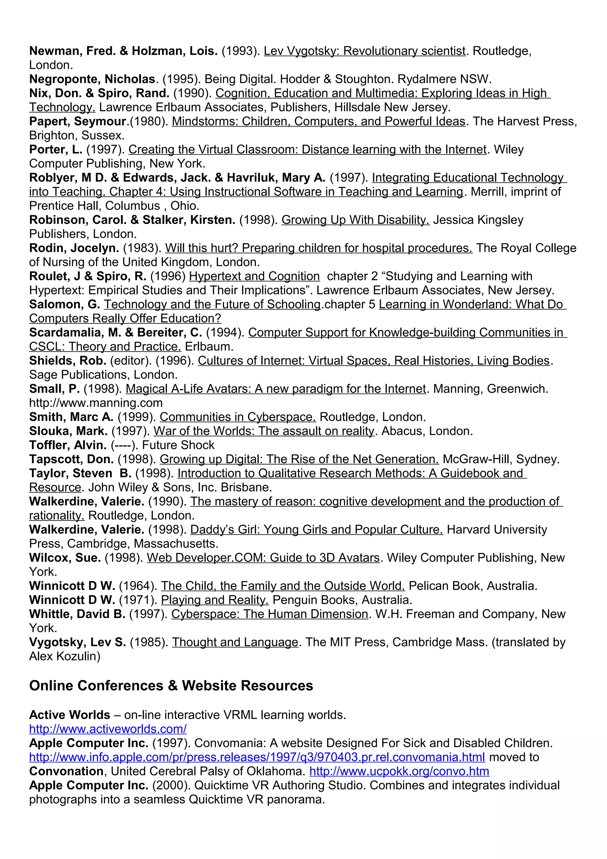 Newman, Fred. & Holzman, Lois. (1993). Lev Vygotsky: Revolutionary scientist. Routledge,
London.
Negroponte, Nicholas. (1995). Being Digital. Hodder & Stoughton. Rydalmere NSW.
Nix, Don. & Spiro, Rand. (1990). Cognition, Education and Multimedia: Exploring Ideas in High
Technology. Lawrence Erlbaum Associates, Publishers, Hillsdale New Jersey.
Papert, Seymour.(1980). Mindstorms: Children, Computers, and Powerful Ideas. The Harvest Press,
Brighton, Sussex.
Porter, L. (1997). Creating the Virtual Classroom: Distance learning with the Internet. Wiley
Computer Publishing, New York.
Roblyer, M D. & Edwards, Jack. & Havriluk, Mary A. (1997). Integrating Educational Technology
into Teaching. Chapter 4: Using Instructional Software in Teaching and Learning. Merrill, imprint of
Prentice Hall, Columbus , Ohio.
Robinson, Carol. & Stalker, Kirsten. (1998). Growing Up With Disability. Jessica Kingsley
Publishers, London.
Rodin, Jocelyn. (1983). Will this hurt? Preparing children for hospital procedures. The Royal College
of Nursing of the United Kingdom, London.
Roulet, J & Spiro, R. (1996) Hypertext and Cognition chapter 2 “Studying and Learning with
Hypertext: Empirical Studies and Their Implications”. Lawrence Erlbaum Associates, New Jersey.
Salomon, G. Technology and the Future of Schooling.chapter 5 Learning in Wonderland: What Do
Computers Really Offer Education?
Scardamalia, M. & Bereiter, C. (1994). Computer Support for Knowledge-building Communities in
CSCL: Theory and Practice. Erlbaum.
Shields, Rob. (editor). (1996). Cultures of Internet: Virtual Spaces, Real Histories, Living Bodies.
Sage Publications, London.
Small, P. (1998). Magical A-Life Avatars: A new paradigm for the Internet. Manning, Greenwich.
http://www.manning.com
Smith, Marc A. (1999). Communities in Cyberspace. Routledge, London.
Slouka, Mark. (1997). War of the Worlds: The assault on reality. Abacus, London.
Toffler, Alvin. (----). Future Shock
Tapscott, Don. (1998). Growing up Digital: The Rise of the Net Generation. McGraw-Hill, Sydney.
Taylor, Steven B. (1998). Introduction to Qualitative Research Methods: A Guidebook and
Resource. John Wiley & Sons, Inc. Brisbane.
Walkerdine, Valerie. (1990). The mastery of reason: cognitive development and the production of
rationality. Routledge, London.
Walkerdine, Valerie. (1998). Daddy’s Girl: Young Girls and Popular Culture. Harvard University
Press, Cambridge, Massachusetts.
Wilcox, Sue. (1998). Web Developer.COM: Guide to 3D Avatars. Wiley Computer Publishing, New
York.
Winnicott D W. (1964). The Child, the Family and the Outside World. Pelican Book, Australia.
Winnicott D W. (1971). Playing and Reality. Penguin Books, Australia.
Whittle, David B. (1997). Cyberspace: The Human Dimension. W.H. Freeman and Company, New
York.
Vygotsky, Lev S. (1985). Thought and Language. The MIT Press, Cambridge Mass. (translated by
Alex Kozulin)
Online Conferences & Website Resources
Active Worlds – on-line interactive VRML learning worlds.
http://www.activeworlds.com/
Apple Computer Inc. (1997). Convomania: A website Designed For Sick and Disabled Children.
http://www.info.apple.com/pr/press.releases/1997/q3/970403.pr.rel.convomania.html moved to
Convonation, United Cerebral Palsy of Oklahoma. http://www.ucpokk.org/convo.htm
Apple Computer Inc. (2000). Quicktime VR Authoring Studio. Combines and integrates individual
photographs into a seamless Quicktime VR panorama.
 