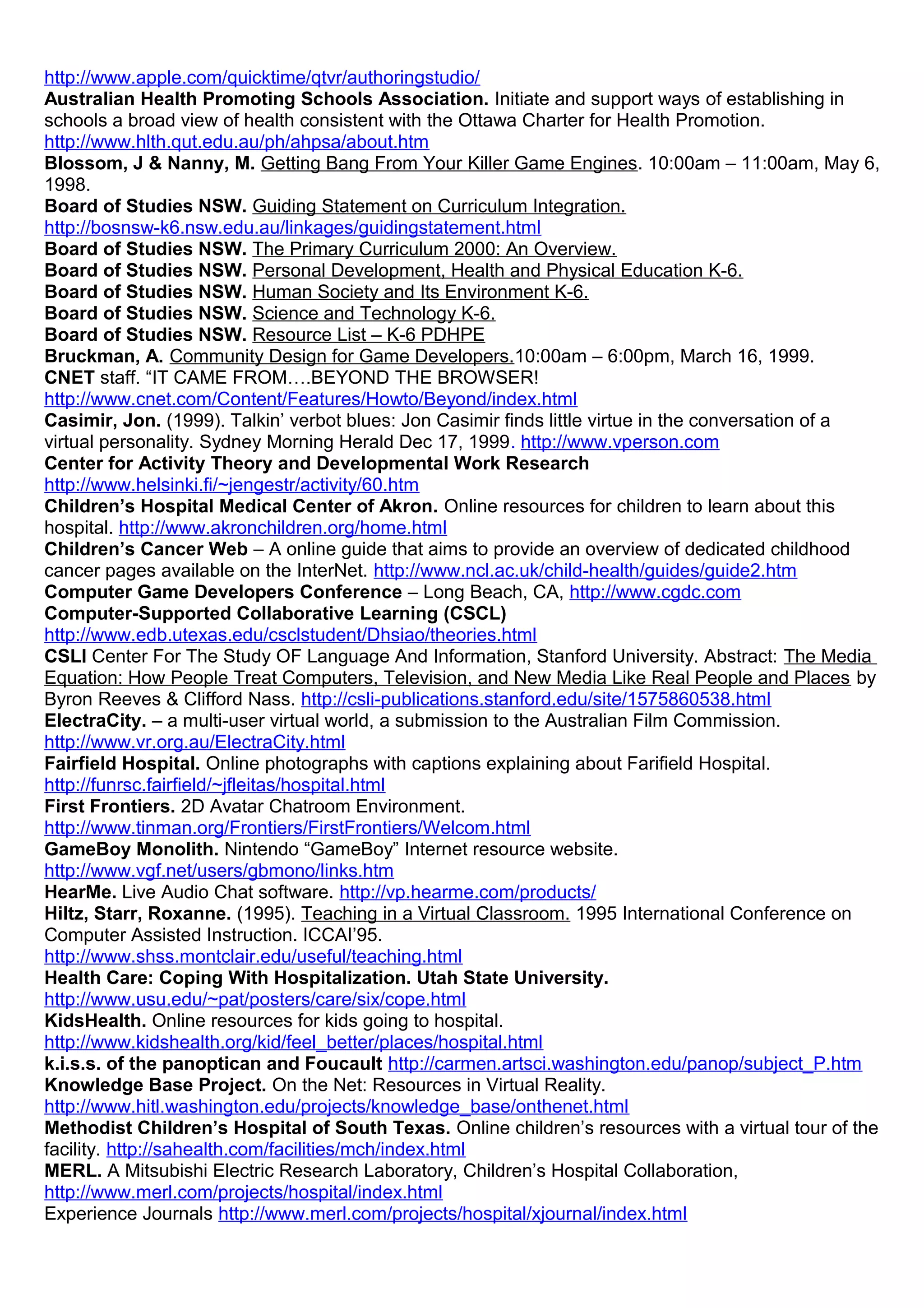 http://www.apple.com/quicktime/qtvr/authoringstudio/
Australian Health Promoting Schools Association. Initiate and support ways of establishing in
schools a broad view of health consistent with the Ottawa Charter for Health Promotion.
http://www.hlth.qut.edu.au/ph/ahpsa/about.htm
Blossom, J & Nanny, M. Getting Bang From Your Killer Game Engines. 10:00am – 11:00am, May 6,
1998.
Board of Studies NSW. Guiding Statement on Curriculum Integration.
http://bosnsw-k6.nsw.edu.au/linkages/guidingstatement.html
Board of Studies NSW. The Primary Curriculum 2000: An Overview.
Board of Studies NSW. Personal Development, Health and Physical Education K-6.
Board of Studies NSW. Human Society and Its Environment K-6.
Board of Studies NSW. Science and Technology K-6.
Board of Studies NSW. Resource List – K-6 PDHPE
Bruckman, A. Community Design for Game Developers.10:00am – 6:00pm, March 16, 1999.
CNET staff. “IT CAME FROM….BEYOND THE BROWSER!
http://www.cnet.com/Content/Features/Howto/Beyond/index.html
Casimir, Jon. (1999). Talkin’ verbot blues: Jon Casimir finds little virtue in the conversation of a
virtual personality. Sydney Morning Herald Dec 17, 1999. http://www.vperson.com
Center for Activity Theory and Developmental Work Research
http://www.helsinki.fi/~jengestr/activity/60.htm
Children’s Hospital Medical Center of Akron. Online resources for children to learn about this
hospital. http://www.akronchildren.org/home.html
Children’s Cancer Web – A online guide that aims to provide an overview of dedicated childhood
cancer pages available on the InterNet. http://www.ncl.ac.uk/child-health/guides/guide2.htm
Computer Game Developers Conference – Long Beach, CA, http://www.cgdc.com
Computer-Supported Collaborative Learning (CSCL)
http://www.edb.utexas.edu/csclstudent/Dhsiao/theories.html
CSLI Center For The Study OF Language And Information, Stanford University. Abstract: The Media
Equation: How People Treat Computers, Television, and New Media Like Real People and Places by
Byron Reeves & Clifford Nass. http://csli-publications.stanford.edu/site/1575860538.html
ElectraCity. – a multi-user virtual world, a submission to the Australian Film Commission.
http://www.vr.org.au/ElectraCity.html
Fairfield Hospital. Online photographs with captions explaining about Farifield Hospital.
http://funrsc.fairfield/~jfleitas/hospital.html
First Frontiers. 2D Avatar Chatroom Environment.
http://www.tinman.org/Frontiers/FirstFrontiers/Welcom.html
GameBoy Monolith. Nintendo “GameBoy” Internet resource website.
http://www.vgf.net/users/gbmono/links.htm
HearMe. Live Audio Chat software. http://vp.hearme.com/products/
Hiltz, Starr, Roxanne. (1995). Teaching in a Virtual Classroom. 1995 International Conference on
Computer Assisted Instruction. ICCAI’95.
http://www.shss.montclair.edu/useful/teaching.html
Health Care: Coping With Hospitalization. Utah State University.
http://www.usu.edu/~pat/posters/care/six/cope.html
KidsHealth. Online resources for kids going to hospital.
http://www.kidshealth.org/kid/feel_better/places/hospital.html
k.i.s.s. of the panoptican and Foucault http://carmen.artsci.washington.edu/panop/subject_P.htm
Knowledge Base Project. On the Net: Resources in Virtual Reality.
http://www.hitl.washington.edu/projects/knowledge_base/onthenet.html
Methodist Children’s Hospital of South Texas. Online children’s resources with a virtual tour of the
facility. http://sahealth.com/facilities/mch/index.html
MERL. A Mitsubishi Electric Research Laboratory, Children’s Hospital Collaboration,
http://www.merl.com/projects/hospital/index.html
Experience Journals http://www.merl.com/projects/hospital/xjournal/index.html
 